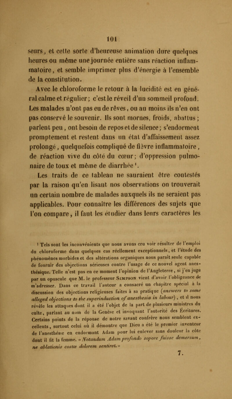 loi seiirs, et cette sorte d'heureuse animation dure quelques heures ou mênfie une journée entière sans réaction inflam- matoire, et semble imprimer phis d'énergie à l'ensemble de la constitution. Avec le chloroforme le retour à la lucidité est en géné- ral calme et régulier; c'est le réveil d'un sommeil profond. Les malades n'ont pas eu de rêves, ou au moins ils n'en ont pas conservé le souvenir. Ils sont mornes, froids, abattus ; parlent peu, ont besoin de repos et de silence; s'endorment promptement et restent dans un état d'affaissement assez prolongé, quelquefois compliqué de fièvre inflammatoire, de réaction vive du côté du cœur; d'oppression pulmo- naire de toux et même de diarrhée*. Les traits de ce tableau ne sauraient être contestés par la raison qu'en lisant nos observations on trouverait un certain nombre de malades auxquels ils ne seraient pas applicables. Pour connaître les différences des sujets que l'on compare, il faut les étudier dans leurs caractères les 1 Tels sont les iocoiivénienls que nous avoas cru voir résulter de l'emploi du oliloroforme dans quelques cas réellement exceptionnels, et l'étude des phénomènes morbides et des altérations organiques nous paraît seule capable de fournir des objections sérieuses contre l'usage de ce nouvel agent anes- thésique. Telle n'est pas en ce moment l'opinion de l'Angleterre, si j'en juge par un opuscule que M. le professeur Simpson vient d'avoir l'obligeance de. m'adresser. Dans ce travail l'auteur a consacré un chapitre spécial à la discussion des objections religieuses faites à sa pratique (answers to sortie alleged objections to the superinduction ofanesthesia in labour) , et il nous révèle les attaques dont il a été l'objet de la part de plusieurs ministres du culte, parlant au nom de la Genèse et invoquant l'autorité des Écritures. Certains points de la réponse de notre savant confrère nous semblent ex- cellents, surtout celui où il démontre que Dieu a été le premier inventeur de l'anesthésie en endormant Adam pour lui enlever sans douleur la côte dont il fit la femme. «Notandum Adam profonde sopore fuisse demersum, ne ablalionis costœ dolorem sentiret,» 7.