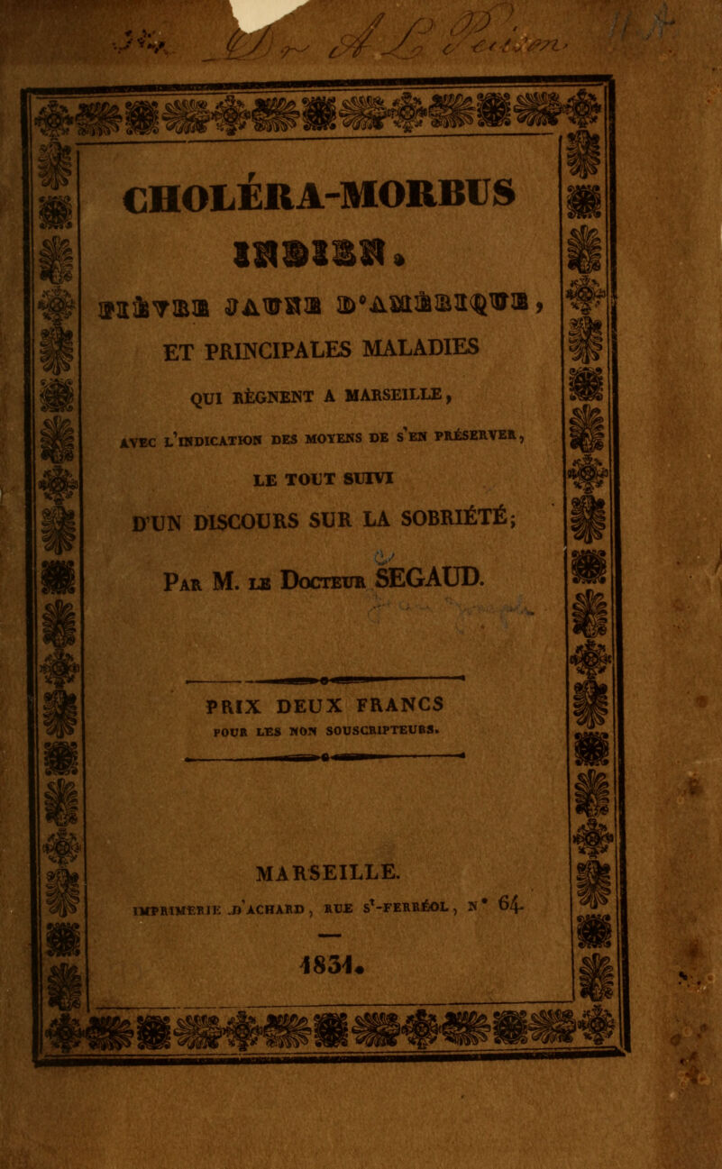 û CHOLERA-MORBUS ET PRINCIPALES MALADIES QUI RÉGNENT A MARSEILLE, AVEC l'indication DES MOYENS DE s'eN PRÉSERVÉE, LE TOUT SUIVI D'UN DISCOURS SUR LA SOBRIÉTÉ; Par m. le Docteur SEGAUD. PRIX DEUX FRANCS POUR LES WON SOUSCRIPTEURS. ,1^ 1 y I II ■ • MARSEILLE. IMÏMMtRIE .d'aCHARD , RUE S^-FERRÉOL , N ' 64- iS3U ■nMMMMMHWi