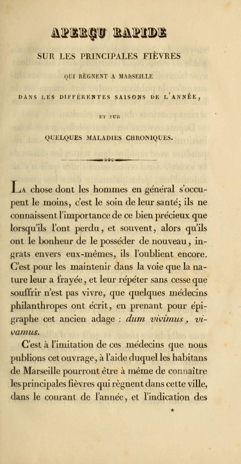 QLf REGNENT A MARSEILLE DANS LES DIFFÉRENTES SAISONS DE l'aNNÉE, ET SUR QLELQUES MALADIES CHRONIQUES. J_jA chose dont les hommes en général s'occu- pent le moins, c'est le soin de leur santé; ils ne connaissent Fimportance de ce bien ])récieux que lorsqu'ils l'ont perdu, et souvent, alors qu'ils ont le bonheur de le posséder de nouveau, in- f^rats envers eux-mêmes, ils l'oublient encore. C'est pour les maintenir dans la voie que la na- ture leur a frayée, et leur répéter sans cesse que souffrir n'est pas vivre, que quelques médecins philanthropes ont écrit, en prenant pour épi- graphe cet ancien adage : dum vwimus y vi- s?amus. C'est à l'imitation de ces médecins que nous publions cet ouvrage, à l'aide duquel les habitans de Marseille pourront être à même de connaître les principales lièvres qui régnent dans cette ville, dans le courant de l'année, et l'indication des