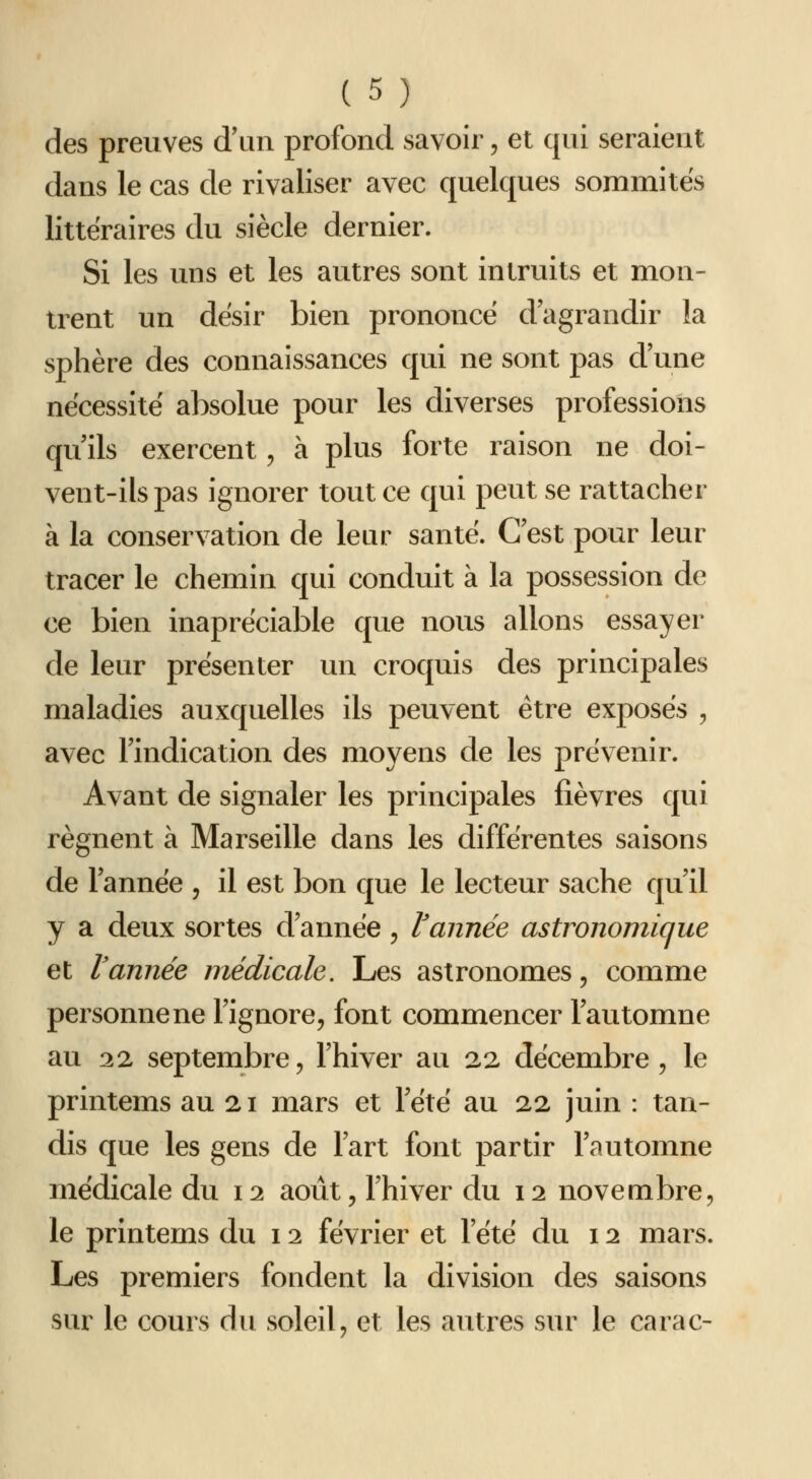 des preuves d'un profond savoir, et qui seraient dans le cas de rivaliser avec quelques sommités littéraires du siècle dernier. Si les uns et les autres sont intruits et mon- trent un dësir bien prononcé d'agrandir la sphère des connaissances qui ne sont pas d une nécessite absolue pour les diverses professions qu'ils exercent, à plus forte raison ne doi- vent-ils pas ignorer tout ce qui peut se rattacher à la conservation de leur santé. C'est pour leur tracer le chemin qui conduit à la possession de ce bien inapréciable que nous allons essayer de leur présenter un croquis des principales maladies auxquelles ils peuvent être exposés , avec l'indication des moyens de les prévenir. Avant de signaler les principales fièvres qui régnent à Marseille dans les différentes saisons de l'année , il est bon que le lecteur sache qu'il y a deux sortes d'année, Vannée astronomique et Vannée médicale. Les astronomes, comme personne ne l'ignore, font commencer l'automne au 22 septembre, l'hiver au 22 décembre, le printems au 21 mars et Tété au 22 juin : tan- dis que les gens de l'art font partir l'automne médicale du 12 août, l'hiver du 12 novembre, le printems du 12 février et l'été du 12 mars. Les premiers fondent la division des saisons sur le cours du soleil, et les autres sur le carac-