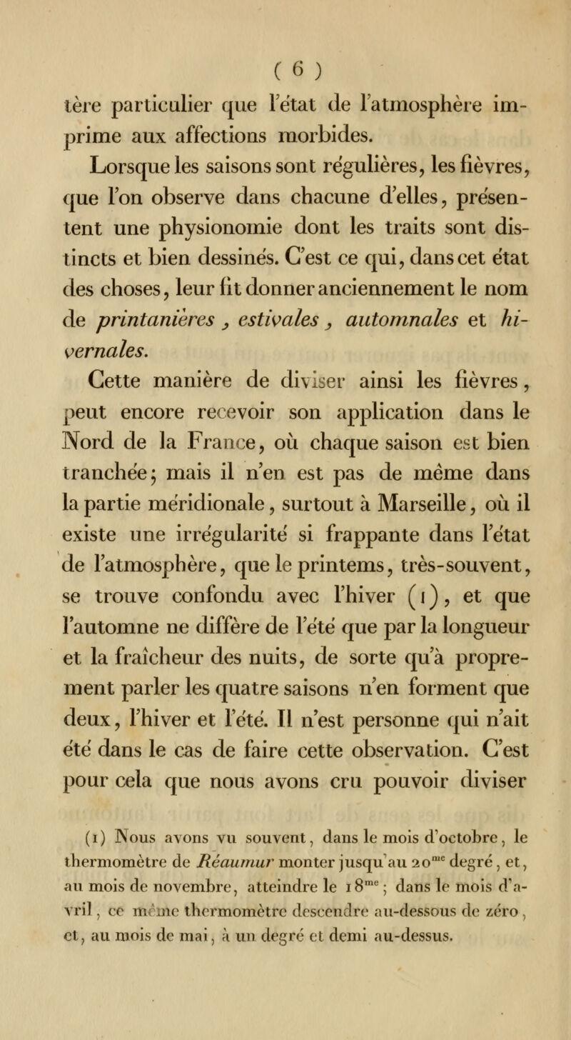 lère particulier que Fétat de l'atmosphère im- prime aux affections morbides. Lorsque les saisons sont régulières, les fièvres, que Ion observe dans chacune délies, présen- tent une physionomie dont les traits sont dis- tincts et bien dessines. Cest ce qui, dans cet état des choses, leur fit donner anciennement le nom de printanieres y estwales y automnales et hi- K>ernales, Cette manière de diviser ainsi les fièvres, peut encore recevoir son application dans le Nord de la France, où chaque saison est bien tranchée; mais il n'en est pas de même dans la partie méridionale, surtout à Marseille, où il existe une irrégularité si frappante dans Fétat de l'atmosphère, que le printems, très-souvent, se trouve confondu avec l'hiver ( i ), et que l'automne ne diffère de l'été que par la longueur et la fraîcheur des nuits, de sorte qu'à propre- ment parler les quatre saisons n'en forment que deux, l'hiver et l'été. Il n'est personne qui n'ait été dans le cas de faire cette observation. C'est pour cela que nous avons cru pouvoir diviser (i) Nous avons vu souvent, dans le mois d'octobre, le thermomètre de Réaumur monter jusqu'au 20^ degré, et, au mois de novembre, atteindre le 18^ ; dans le mois d'a- vril , ce morne thermomètre descendre au-dessous de zéro, et, au mois de mai, a un degré et demi au-dessus.