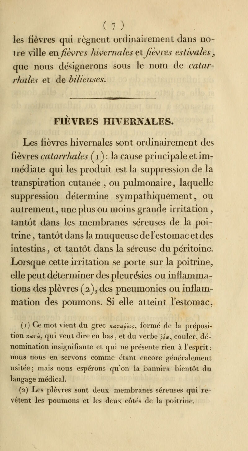 les fièvres qui régnent ordinairement dans no- tre ville enfièvres hivernales elfièvres estivales^ que nous désignerons sous le nom de catar- rhales et de bilieuses. FIEVRES HIVERNALES. Les fièvres hivernales sont ordinairement des fièvres catarrhales ( i ) : la cause principale et im- médiate qui les produit est la suppression de la transpiration cutanée , ou pulmonaire, laquelle suppression détermine sympathiquement, ou autrement, une plus ou moins grande irritation, tantôt dans les meml)ranes séreuses de la poi- trine 5 tantôt dans la muqueuse de Festomac et des intestins, et tantôt dans la séreuse du péritoine. Lorsque cette irritation se porte sur la poitrine, elle peut déterminer des pleurésies ou inflamma- tions des plèvres (2), des pneumonies ou inflam- mation des poumons. Si elle atteint l'estomac, (i) Ce mot vient du grec Kurct.y^oç, formé de la préposi- tion ««rà, qui veut dire en bas, et du verbe ^ia, couler, dé- nomination insignifiante et qui ne présente rien à l'esprit : nous nous en servons comme étant encore généralement usitée; mais nous espérons quon la bannira bientôt du langage médical. (2) Les plèvres sont deux membranes séreuses qui re- vêtent les poumons et les deux côtés de la poitrine.