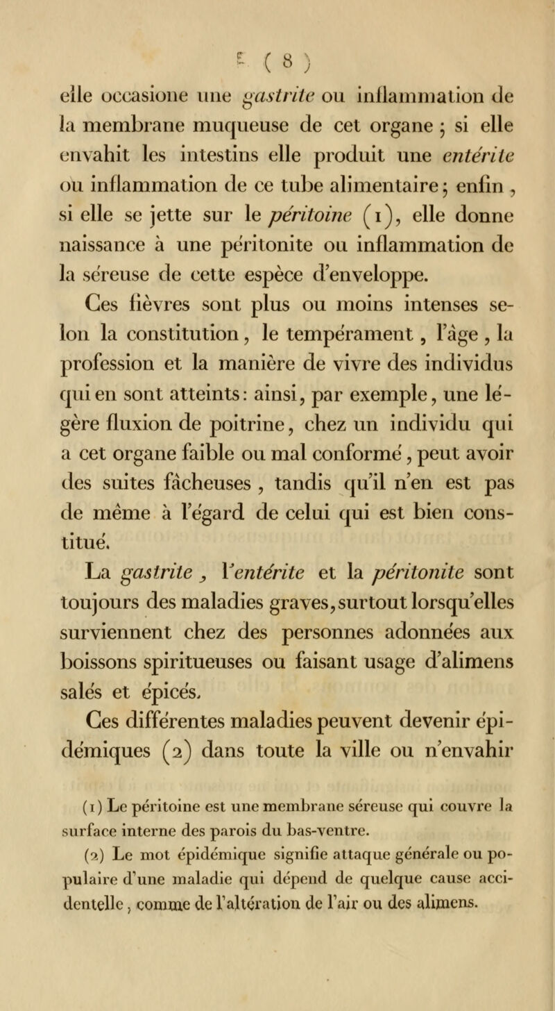 elle occasioiie une gastrite ou inllanuuation de la membrane muqueuse de cet organe 5 si elle envahit les intestins elle produit une entérite ou inflammation de ce tube alimentaire ; enfin , si elle se jette sur \e péritoine (i), elle donne naissance à une péritonite ou inflammation de la séreuse de cette espèce d'enveloppe. Ces fièvres sont plus ou moins intenses se- lon la constitution, le tempérament, Fàge , la profession et la manière de vivre des individus qui en sont atteints: ainsi, par exemple, une lé- gère fluxion de poitrine, chez un individu qui a cet organe faible ou mal conforme, peut avoir des suites fâcheuses , tandis qu'il n'en est pas de même à l'égard de celui qui est bien cons- titué. La gastrite ^ Y entérite et la péritonite sont toujours des maladies graves, surtout lorsqu'elles surviennent chez des personnes adonnées aux boissons spiritueuses ou faisant usage d'alimens salés et épicés. Ces différentes maladies peuvent devenir épi- démiques (2) dans toute la ville ou n'envahir ( I ) Le péritoine est une membrane séreuse qui couvre la surface interne des parois du bas-ventre. (1) Le mot épidémique signifie attaque générale ou po- pulaire d'une maladie qui dépend de quelque cause acci- dentelle , comme de Valtération de Tair ou des alimens.