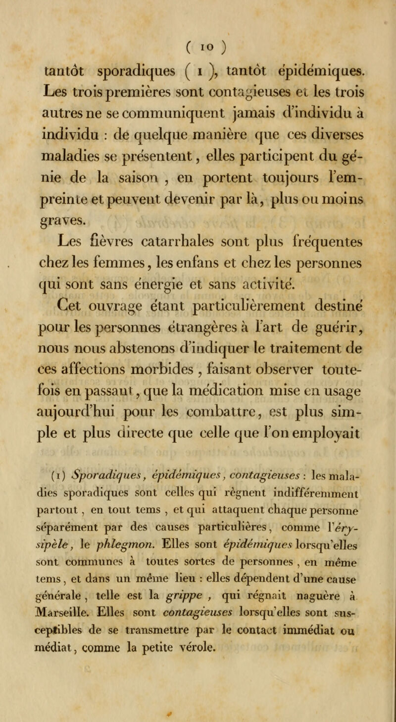 tantôt sporadiques ( i )? tantôt épidémiques. Les trois premières sont contagieuses et les trois antres ne se communiquent jamais d'individu à individu : de quelque manière que ces diverses maladies se présentent, elles participent du gé- nie de la saison , en portent toujours lem- preinte et peuvent devenir par là, plus ou moins graves. Les fièvres catarrhales sont plus fréquentes chez les femmes, les enfans et chez les personnes qui sont sans énergie et sans activité. Cet ouvrage étant particulièrement destiné pour les personnes étrangères à lart de guérir, nous nous abstenons d'indiquer le traitement de ces affections morbides , faisant observer toute- fois en passant, que la médication mise en usage aujourd'hui pour les combattre, est plus sim- ple et plus directe que celle que Ton employait ( I ) Sporadiques y épidémiques, contagieuses : les mala- dies sporadiques sont celles qui régnent indifféremment partout , en tout tems , et qui attaquent chaque personne séparément par des causes particulières, comme Véry- sipèle, le phlegmon. Elles sont épidémiques lorsqu'elles sont communes à toutes sortes de personnes , en même tems, et dans un même lieu : elles dépendent d'une cause générale , telle est la grippe , qui régnait naguère à Marseille. Elles sont contagieuses lorsqu'elles sont sus- ceptibles de se transmettre par le contact immédiat ou médiat, comme la petite vérole.