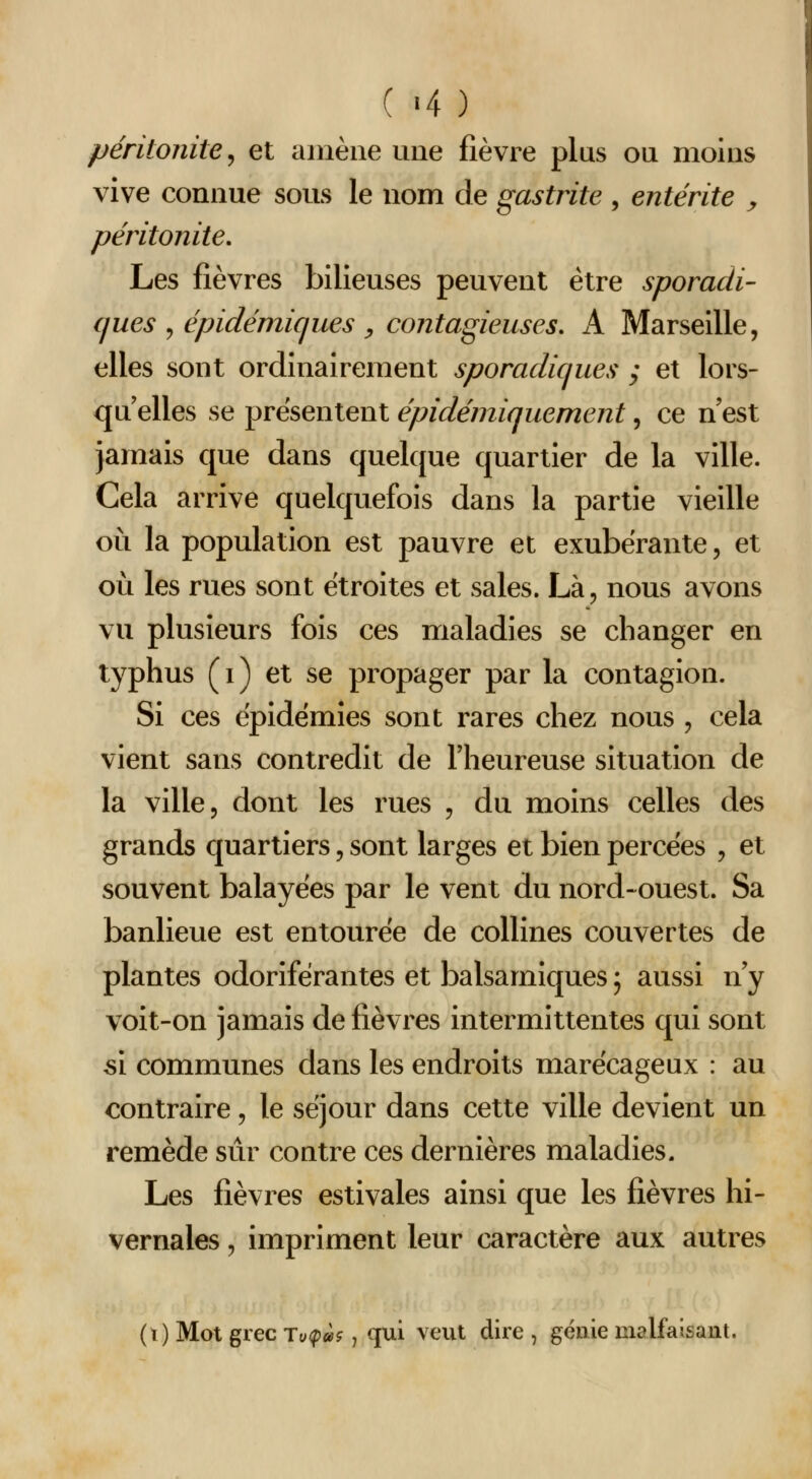 ( «4 ) péritonite^ et amène une fièvre plus ou moins vive connue sous le nom de gastrite , entérite y péritonite. Les fièvres bilieuses peuvent être sporadi- ques ^ épidémiques y contagieuses, A Marseille, elles sont ordinairement sporadiques ; et lors- qu elles se présentent épidémiquement, ce n'est jamais que dans quelque quartier de la ville. Cela arrive quelquefois dans la partie vieille où la population est pauvre et exubérante, et où les rues sont étroites et sales. Là, nous avons vu plusieurs fois ces maladies se changer en typhus (i) et se propager par la contagion. Si ces épidémies sont rares chez nous , cela vient sans contredit de l'heureuse situation de la ville, dont les rues , du moins celles des grands quartiers, sont larges et bien percées , et souvent balayées par le vent du nord-ouest. Sa banlieue est entourée de collines couvertes de plantes odoriférantes et balsamiques ; aussi n'y voit-on jamais de fièvres intermittentes qui sont si communes dans les endroits marécageux : au contraire, le séjour dans cette ville devient un remède sûr contre ces dernières maladies. Les fièvres estivales ainsi que les fièvres hi- vernales , impriment leur caractère aux autres (i) Mot grec Ty<p»?, qui veut dire , génie malfaisant.