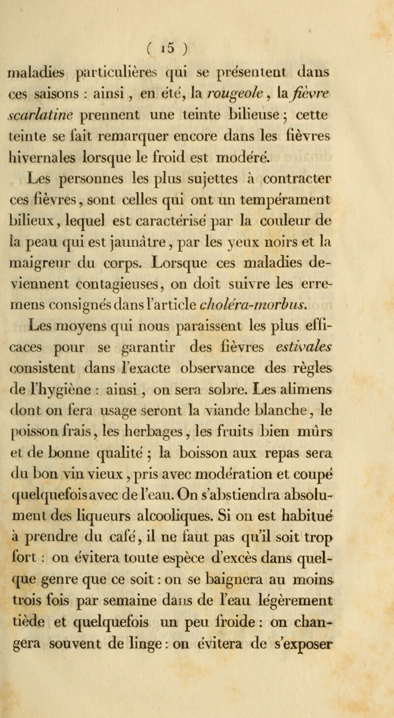 maladies particulières qui se préseateat dans ces saisons : ainsi, en été, la rougeole ^ hi fièvre scarlatine prennent une teinte bilieuse ; cette teinte se fait remarquer encore dans les fièvres hivernales lorsque le froid est modéré. Les personnes les plus sujettes à contracter ces fièvres, sont celles qui ont un tempérament bilieux, lequel est caractérisé par la couleur de la peau qui est jaunâtre, par les yeux noirs et la maigreur du corps. Lorsque ces maladies de- viennent contagieuses, on doit suivre les erre- mens consignés dans l'article choléra-morbus. Les moyens qui nous paraissent les plus effi- caces pour se garantir des fièvres estivales consistent dans l'exacte observance des règles de l'hygiène : ainsi, on sera sobre. Les alimens dont on fera usage seront la viande blanche, le poisson frais, les herbages, les fruits bien mûrs et de bonne qualité ; la boisson aux repas sera du bon vin vieux, pris avec modération et coupé quelquefois avec de l'eau. On s'abstiendra absolu- ment des liqueurs alcooliques. Si on est habitué à prendre du café, il ne faut pas qu'il soit trop fort : on évitera toute espèce d'excès dans quel- que genre que ce soit : on se baignera au moins trois fois par semaine dans de l'eau légèrement tiède et quelquefois un peu froide : on chan- gera souvent de linge : on évitera de s'exposer