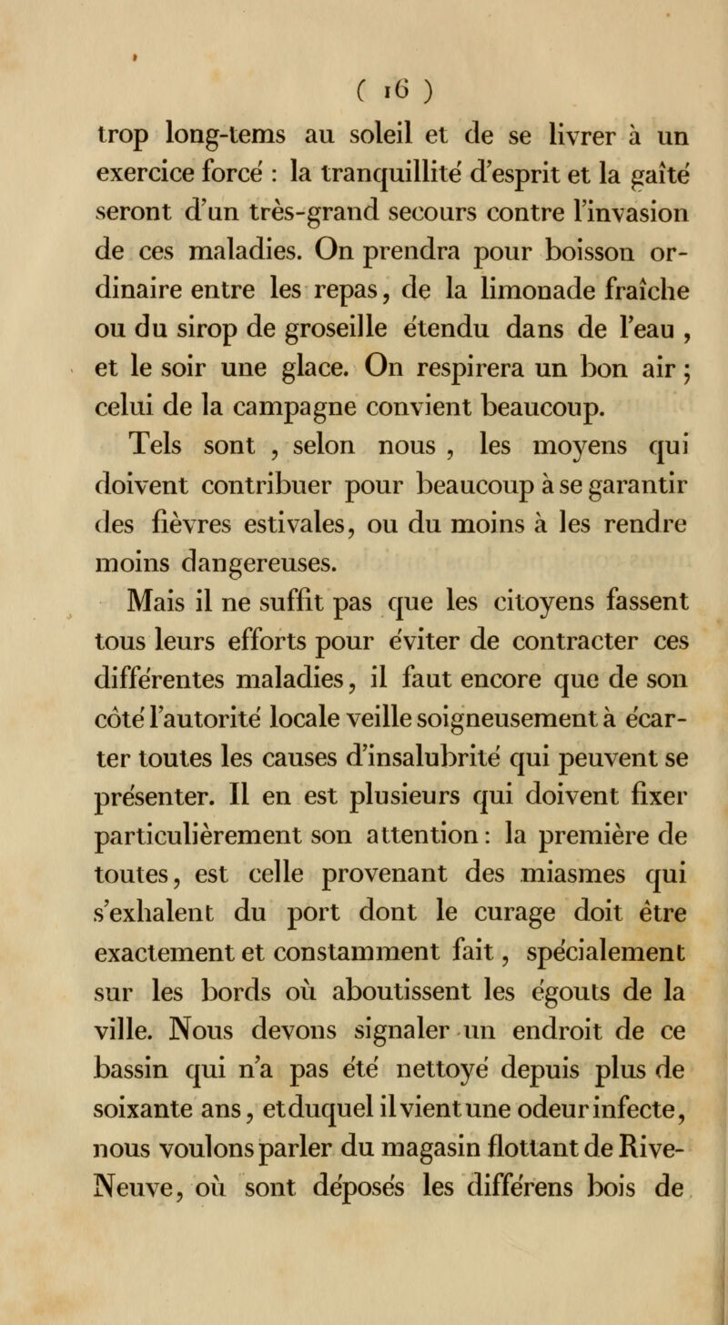 trop long-tems au soleil et de se livrer à un exercice force : la tranquillité d'esprit et la gaîtë seront d'un très-grand secours contre l'invasion de ces maladies. On prendra pour boisson or- dinaire entre les repas, de la limonade fraîche ou du sirop de groseille étendu dans de l'eau , et le soir une glace. On respirera un bon air ; celui de la campagne convient beaucoup. Tels sont , selon nous , les moyens qui doivent contribuer pour beaucoup à se garantir des fièvres estivales, ou du moins à les rendre moins dangereuses. Mais il ne suffit pas que les citoyens fassent tous leurs efforts pour éviter de contracter ces différentes maladies, il faut encore que de son côté l'autorité locale veille soigneusement à écar- ter toutes les causes d'insalubrité qui peuvent se présenter. Il en est plusieurs qui doivent fixer particulièrement son attention: la première de toutes, est celle provenant des miasmes qui s'exhalent du port dont le curage doit être exactement et constamment fait, spécialement sur les bords où aboutissent les égouts de la ville. Nous devons signaler un endroit de ce bassin qui n'a pas été nettoyé depuis plus de soixante ans, etduquel ilvientune odeur infecte, nous voulons parler du magasin flottant de Rive- Neuve, où sont déposés les différens bois de