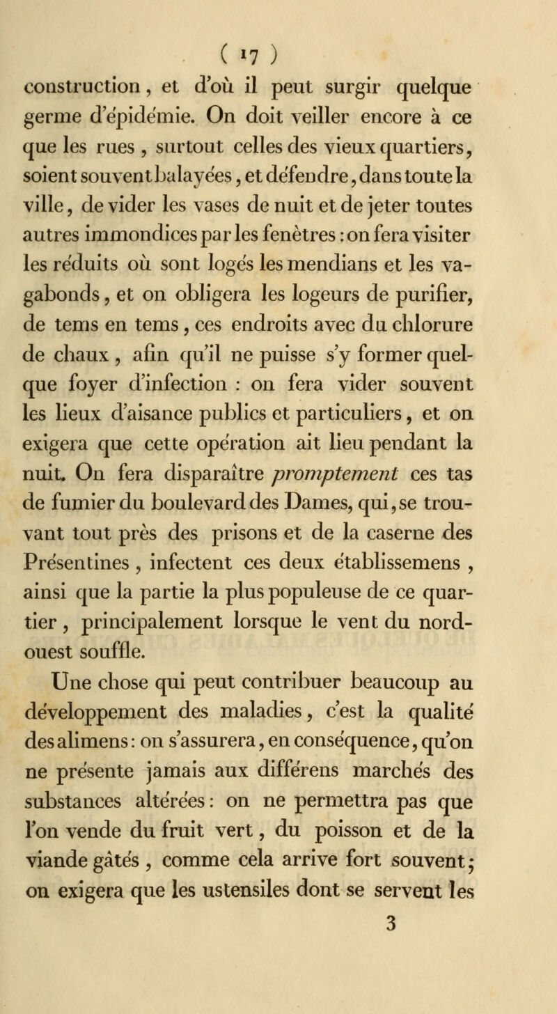 construction, et d où il peut surgir quelque germe d épidémie. On doit veiller encore à ce que les rues , surtout celles des vieux quartiers, soient souvent balayées, et défendre, dans toute la ville, de vider les vases de nuit et de jeter toutes autres immondices par les fenêtres : on fera visiter les réduits où sont loges les mendians et les va- gabonds 5 et on obligera les logeurs de purifier, de tems en tems, ces endroits avec du chlorure de chaux , afin qu il ne puisse s'y former quel- que foyer d'infection : on fera vider souvent les lieux d'aisance publics et particuliers, et on exigera que cette opération ait lieu pendant la nuit. On fera disparaître promptement ces tas de fumier du boulevard des Dames, qui,se trou- vant tout près des prisons et de la caserne des Présentines , infectent ces deux ëtablissemens , ainsi que la partie la plus populeuse de ce quar- tier , principalement lorsque le vent du nord- ouest souffle. Une chose qui peut contribuer beaucoup au développement des maladies, c'est la quahté des alimens : on s'assurera, en conséquence, qu'on ne présente jamais aux différens marchés des substances altérées : on ne permettra pas que l'on vende du fruit vert, du poisson et de la viande gâtés , comme cela arrive fort souvent; on exigera que les ustensiles dont se servent les 3