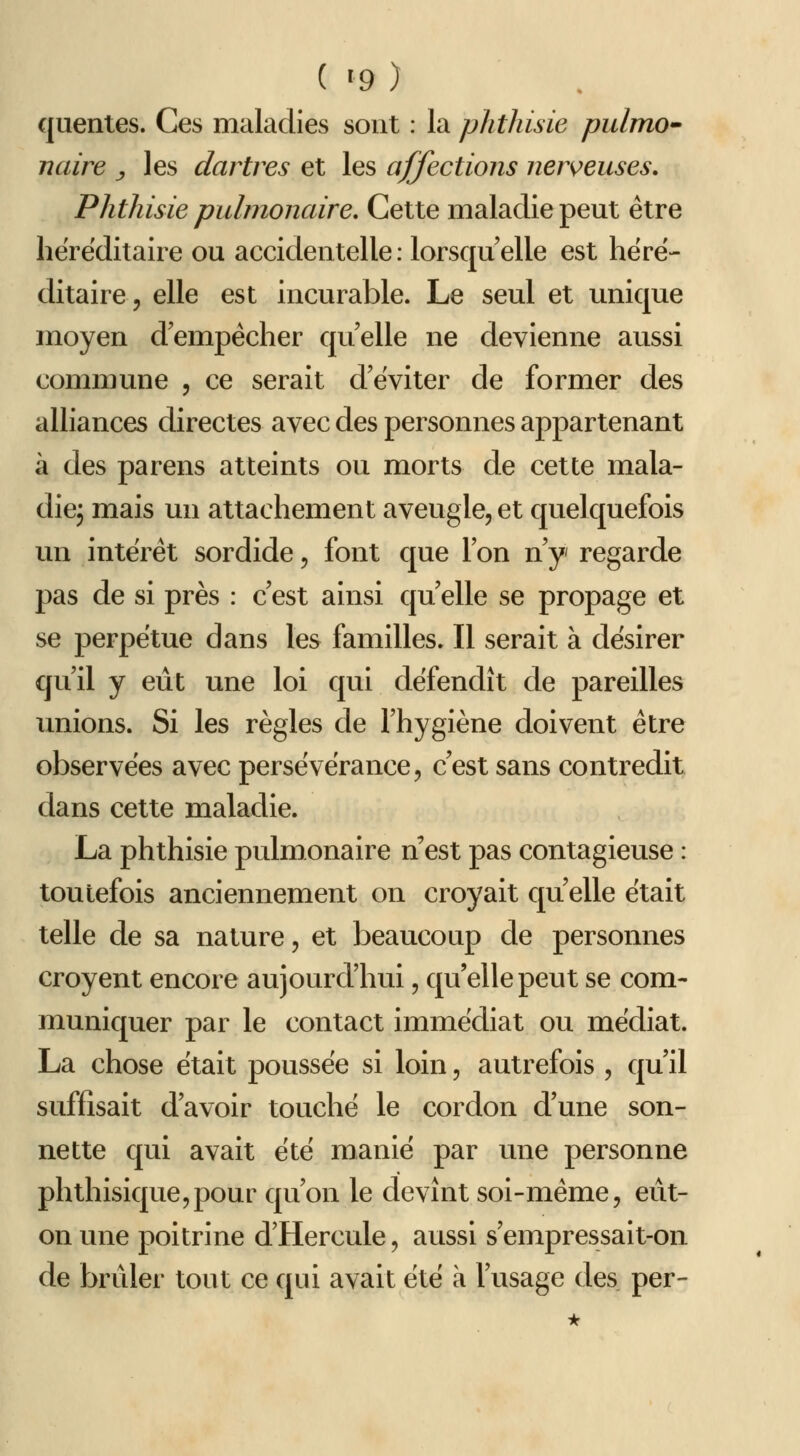 quentes. Ces maladies sont : la phthisie piilmO naire ^ les dartres et les affections nerveuses, Phthisie pulmonaire. Cette maladie peut être héréditaire ou accidentelle: lorsqu'elle est héré- ditaire, elle est incurable. Le seul et unique moyen d'empêcher qu'elle ne devienne aussi commune , ce serait d'éviter de former des alliances directes avec des personnes appartenant à des parens atteints ou morts de cette mala- diej mais un attachement aveugle, et quelquefois un intérêt sordide, font que l'on n'y regarde pas de si près : c'est ainsi qu'elle se propage et se perpétue dans les familles. Il serait à désirer qu'il y eût une loi qui défendît de pareilles unions. Si les règles de l'hygiène doivent être observées avec persévérance, c'est sans contredit dans cette maladie. La phthisie pulmonaire n est pas contagieuse : toutefois anciennement on croyait qu elle était telle de sa nature, et beaucoup de personnes croyent encore aujourd'hui, qu'elle peut se com- muniquer par le contact immédiat ou médiat. La chose était poussée si loin, autrefois , qu'il suffisait d'avoir touché le cordon d'une son- nette qui avait été manié par une personne phthisique,pour qu'on le devînt soi-même, eût- on une poitrine d'Hercule, aussi s'empressait-on de brûler tout ce qui avait été à l'usage des per-