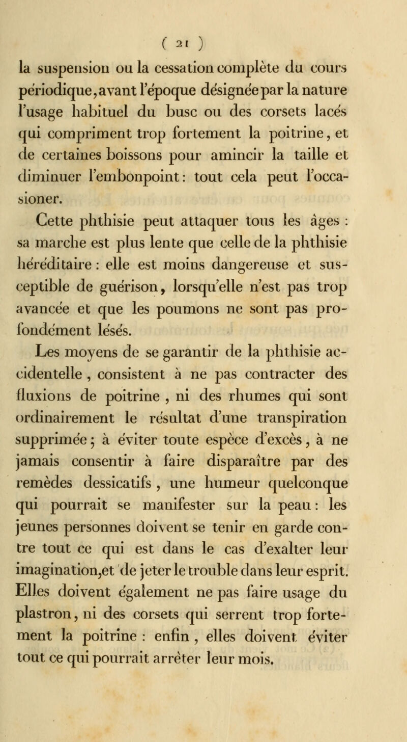 la suspension ou la cessation complète du cours périodique 5 avant lepoque désignée par la nature l'usage habituel du buse ou des corsets lacés qui compriment trop fortement la poitrine, et de certaines boissons pour amincir la taille et diminuer l'embonpoint : tout cela peut l'occa- sioner. Cette phthisie peut attaquer tous les âges : sa marche est plus lente que celle de la phthisie héréditaire : elle est moins dangereuse et sus- ceptible de guérison, lorsqu'elle n'est pas trop avancée et que les poumons ne sont pas pro- fondément lésés. Les moyens de se garantir de la phthisie ac- cidentelle , consistent à ne pas contracter des fluxions de poitrine , ni des rhumes qui sont ordinairement le résultat d'une transpiration supprimée ; à éviter toute espèce d'excès, à ne jamais consentir à faire disparaître par des remèdes dessicatifs , une humeur quelconque qui pourrait se manifester sur la peau : les jeunes personnes doivent se tenir en garde con- tre tout ce qui est dans le cas d'exalter leur imagination^et de jeter le trouble dans leur esprit. Elles doivent également ne pas faire usage du plastron, ni des corsets qui serrent trop forte- ment la poitrine : enfin, elles doivent éviter tout ce qui pottrrait arrêter leur mois.