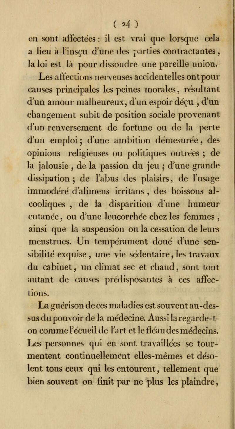 en sont affectées : il est vrai que lorsque cela a lieu à Finsçu d'une des parties contractantes, la loi est là pour dissoudre une pareille union. Les affections nerveuses accidentelles ont pour causes principales les peines morales, résultant d'un amour malheureux, d'un espoir dëçu , d'un changement subit de position sociale provenant d'un renversement de fortune ou de la perte d un emploi ; d'une ambition démesurée, des opinions religieuses ou politiques outrées ; de la jalousie , de la passion du jeu ; d'une grande dissipation ; de l'abus des plaisirs, de l'usage immodéré d'alimens irritans , des boissons al- cooliques , de la disparition d'une humeur cutanée, ou d'une leucorrhée chez les femmes , ainsi que la suspension ou la cessation de leurs menstrues. Un tempérament doué d'une sen- sibilité exquise, une vie sédentaire, les travaux du cabinet, un climat sec et chaud, sont tout autant de causes prédisposantes à ces affec- tions. La guérison de ces maladies est souvent au-des- sus du pouvoir de la médecine. Aussi la regarde-t- on comme recueil de l'art et le fléau des médecins. Les personnes qui en sont travaillées se tour- mentent continuellement elles-mêmes et déso- lent tous ceux qui les entourent, tellement que bien souvent on finit par ne plus les plaindre,