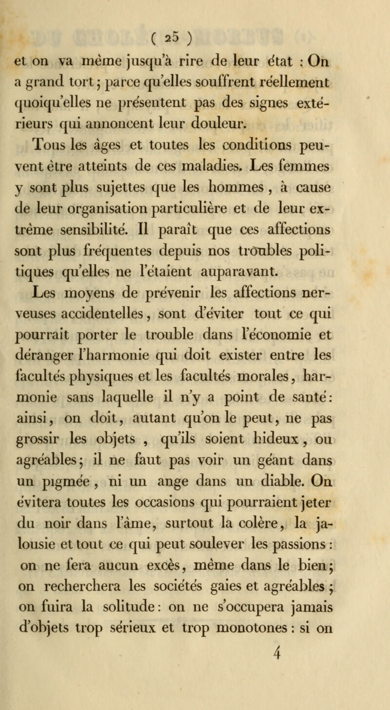 et on va même jusqu'à rire de leur ëtat : On a grand tort ; parce qu elles souffrent réellement quoiqu'elles ne présentent pas des signes exté- rieurs qui annoncent leur douleur. Tous les âges et toutes les conditions peu- vent être atteints de ces maladies. Les femmes y sont plus sujettes que les hommes , à cause de leur organisation particulière et de leur ex- trême sensibilité. Il paraît que ces affections sont plus fréquentes depuis nos troubles poli- tiques qu elles ne l'étaient auparavant. Les moyens de prévenir les affections ner- veuses accidentelles, sont d'éviter tout ce qui pourrait porter le trouble dans l'économie et déranger l'harmonie qui doit exister entre les facultés physiques et les facultés morales, har- monie sans laquelle il ny a point de santé: ainsi, on doit, autant qu'on le peut, ne pas grossir les objets , qu'ils soient hideux, ou agréables; il ne faut pas voir un géant dans un pigmée , ni un ange dans un diable. On évitera toutes les occasions qui pourraient jeter du noir dans l'àme, surtout la colère, la ja- lousie et tout ce qui peut soulever les passions : on ne fera aucun excès, même dans le bien; on recherchera les sociétés gaies et agréables ; on fuira la solitude: on ne s'occupera jamais d'objets trop sérieux et trop monotones : si on 4