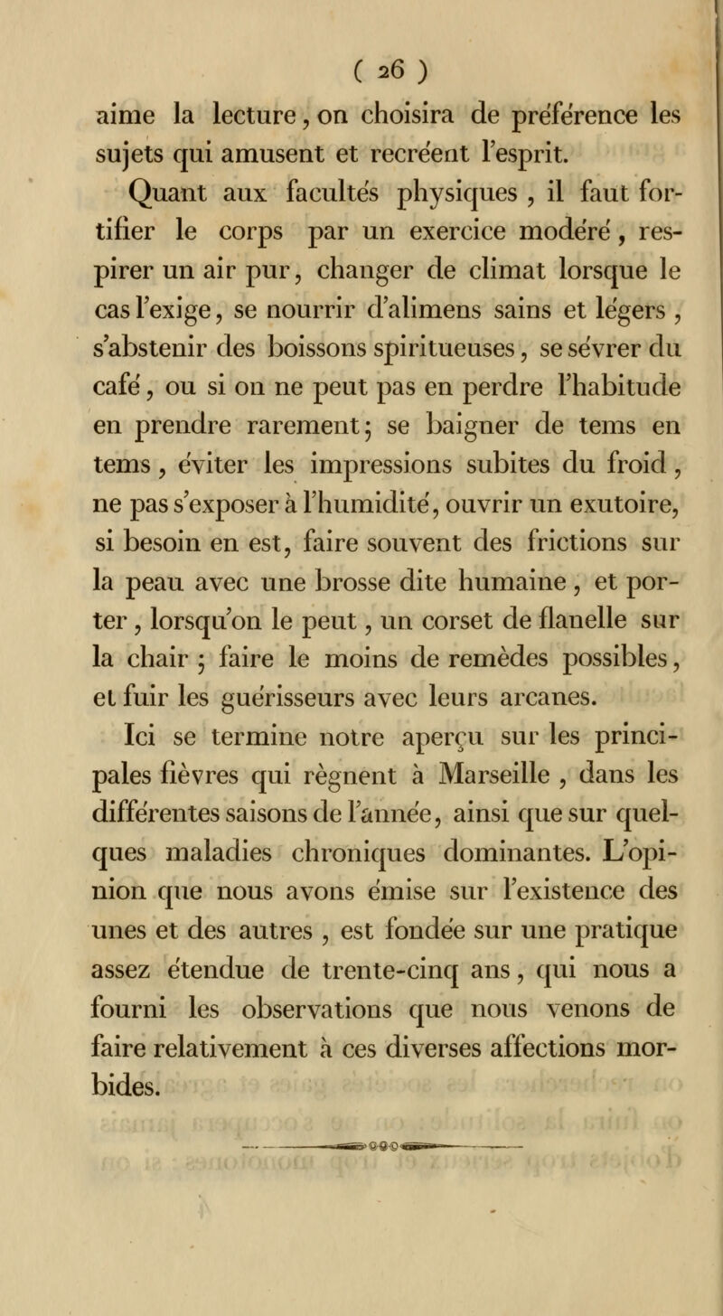 ( ^6) aime la lecture, on choisira de préférence les sujets qui amusent et recréent l'esprit. Quant aux facultés physiques , il faut for- tifier le corps par un exercice modéré, res- pirer un air pur, changer de climat lorsque le cas Fexige, se nourrir d alimens sains et légers , s'abstenir des boissons spiritueuses, se sevrer du café 5 ou si on ne peut pas en perdre l'habitude en prendre rarement; se baigner de tems en tems y éviter les impressions subites du froid, ne pas s'exposer à l'humidité, ouvrir un exutoire, si besoin en est, faire souvent des frictions sur la peau avec une brosse dite humaine, et por- ter , lorsqu'on le peut, un corset de flanelle sur la chair ; faire le moins de remèdes possibles, et fuir les guérisseurs avec leurs arcanes. Ici se termine notre aperçu sur les princi- pales fièvres qui régnent à Marseille , dans les différentes saisons de l'année, ainsi que sur quel- ques maladies chroniques dominantes. L'opi- nion que nous avons émise sur l'existence des unes et des autres , est fondée sur une pratique assez étendue de trente-cinq ans, qui nous a fourni les observations que nous venons de faire relativement à ces diverses affections mor- bides.