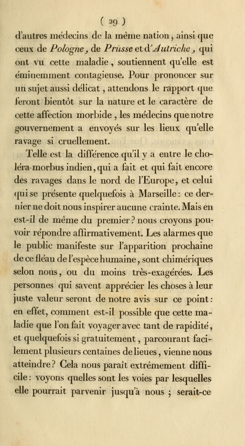 d'autres médecins de la même nation, ainsi que ceux de Pologne^ de Prusseelà'jiutriclie^ qui ont vu cette maladie, soutiennent qu elle est éminemment contagieuse. Pour prononcer sur un sujet aussi délicat, attendons le rapport que feront bientôt sur la nature et le caractère de cette affection morbide , les médecins que notre gouvernement a envoyés sur les lieux qu elle ravage si cruellement. Telle est la différence qu'il y a entre le cho- léra-morbus indien 5 qui a fait et qui fait encore des ravages dans le nord de l'Europe, et celui (juise présente quelquefois à Marseille: ce der- nier ne doit nous inspirer aucune crainte. Mais en est-il de même du premier ? nous croyons pou- voir répondre affirmativement. Les alarmes que le public manifeste sur l'apparition prochaine de ce fléau de l'espèce humaine, sont chimériques selon nous, ou du moins très-exagérées. Les personnes qui savent apprécier les choses à leur juste valeur seront de notre avis sur ce point: en effet, comment est-il possible que cette ma- ladie que l'on fait voyager avec tant de rapidité, et quelquefois si gratuitement, parcourant faci- lement plusieurs centaines de lieues, vienne nous atteindre ? Cela nous paraît extrêmement diffi- cile : voyons quelles sont les voies par lesquelles elle pourrait parvenir jusqu'à nous ; serait-ce