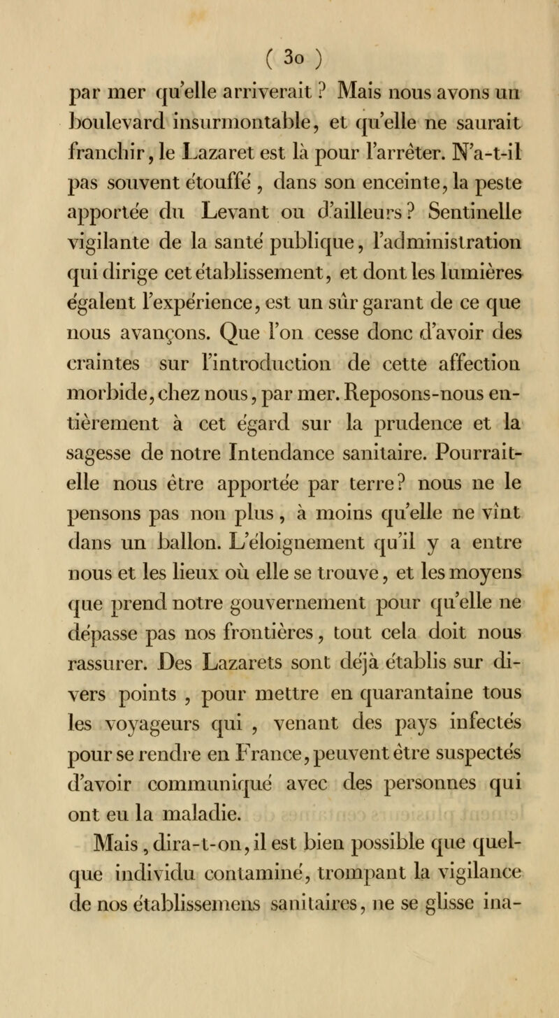 par mer qu elle arriverait ? Mais nous avons un boulevard insurmontable, et quelle ne saurait franchir, le Lazaret est là pour larrêter. Na-t-il pas souvent étouffe , dans son enceinte, la peste apportée du Levant ou d'ailleurs? Sentinelle vigilante de la saute publique, laclministration qui dirige cet établissement, et dont les lumières égalent Texpérience, est un siir garant de ce que nous avançons. Que Ton cesse donc d avoir des craintes sur l'introduction de cette affection morbide, chez nous, par mer. Reposons-nous en- tièrement à cet égard sur la prudence et la sagesse de notre Intendance sanitaire. Pourrait- elle nous être apportée par terre? nous ne le pensons pas non plus , à moins qu elle ne vînt dans un ballon. L eloignement qu'il y a entre nous et les lieux où elle se trouve, et les moyens que prend notre gouvernement pour qu elle ne dépasse pas nos frontières, tout cela doit nous rassurer. Des Lazarets sont déjà établis sur di- vers points , pour mettre en quarantaine tous les voyageurs qui , venant des pays infectés pour se rendre en France, peuvent être suspectés d'avoir communiqué avec des personnes qui ont eu la maladie. Mais , dira-t-on, il est bien possible que quel- que individu contaminé, trompant la vigilance de nos établissemens sanitaires, ne se glisse ina-