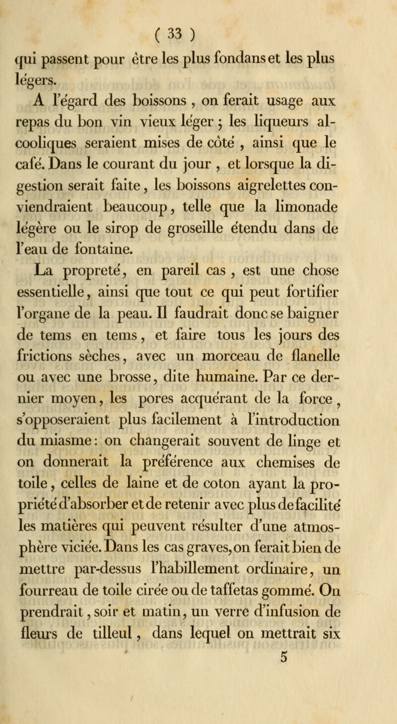 qui passent pour être les plus fondanset les plus légers. A regard des boissons , on ferait usage aux repas du bon vin vieux léger ; les liqueurs al- cooliques seraient mises de côte , ainsi que le café. Dans le courant du jour , et lorsque la di- gestion serait faite, les boissons aigrelettes con- viendraient beaucoup, telle que la limonade légère ou le sirop de groseille étendu dans de Teau de fontaine. La propreté, en pareil cas , est une chose essentielle, ainsi que tout ce qui peut fortifier lorgane de la peau. Il faudrait donc se baigner de tems en tems, et faire tous les jours des frictions sèches, avec un morceau de flanelle ou avec une brosse, dite humaine. Par ce der- nier moyen, les pores acquérant de la force ^ s'opposeraient plus facilement à l'introduction du miasme : on changerait souvent de linge et on donnerait la préférence aux chemises de toile, celles de laine et de coton ayant la pro- priété d absorber et de retenir avec plus de facilité les matières qui peuvent résulter d'une atmos- phère viciée. Dans les cas graves, on ferait bien de mettre par-dessus l'habillement ordinaire, un fourreau de toile cirée ou de taffetas gommé. On prendrait, soir et matin, un verre d'infusion de fleurs de tilleul, dans lequel on mettrait six 5