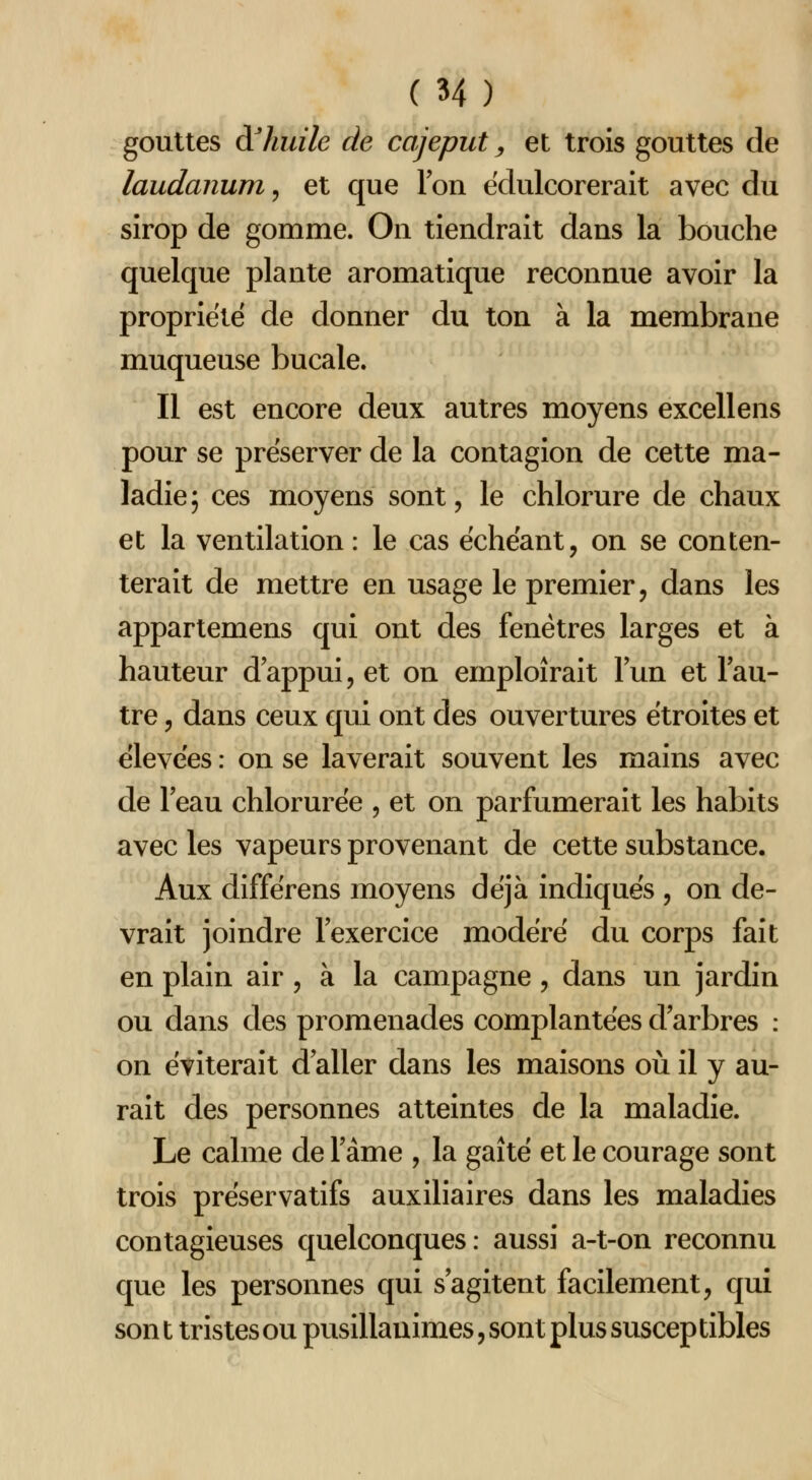 gouttes à^huile de cajeput, et trois gouttes de laudanum^ et que l'on ëdulcorerait avec du sirop de gomme. On tiendrait dans la bouche quelque plante aromatique reconnue avoir la propriété de donner du ton à la membrane muqueuse bucale. Il est encore deux autres moyens excellens pour se préserver de la contagion de cette ma- ladie; ces moyens sont, le chlorure de chaux et la ventilation : le cas échéant, on se conten- terait de mettre en usage le premier, dans les appartemens qui ont des fenêtres larges et à hauteur d'appui, et on emploîrait l'un et l'au- tre , dans ceux qui ont des ouvertures étroites et élevées : on se laverait souvent les mains avec de l'eau chlorurée , et on parfumerait les habits avec les vapeurs provenant de cette substance. Aux différens moyens déjà indiqués , on de- vrait joindre l'exercice modéré du corps fait en plain air , à la campagne, dans un jardin ou dans des promenades complantées d'arbres : on éviterait d'aller dans les maisons où il y au- rait des personnes atteintes de la maladie. Le calme de l'âme , la gaîté et le courage sont trois préservatifs auxiliaires dans les maladies contagieuses quelconques: aussi a-t-on reconnu que les personnes qui s'agitent facilement, qui son t tristes ou pusillanimes, sont plus susceptibles