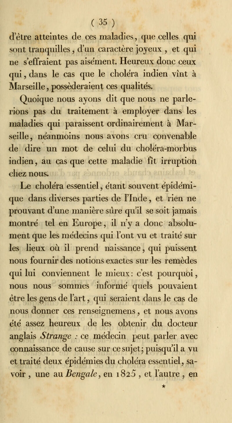 d être atteintes de ces maladies, que celles qui sont tranquilles, d'un caractère joyeux , et qui ne s'effraient pas aisément. Heureux donc ceux qui 5 dans le cas que le choiera indien vînt à Marseille, posséderaient ces qualités. Quoique nous ayons dit que nous ne parle- rions pas du traitement à employer dans les maladies qui paraissent ordinairement à Mar- seille, néanmoins nous avons cru convenable de dire un mot de celui du cholëra-morbus indien, au casque cette maladie fît irruption chez nous. Le choléra essentiel, étant souvent épidémi- que dans diverses parties de l'Inde, et rien ne prouvant d'une manière sûre qu'il se soit jamais montré tel en Europe, il n'y a donc absolu- ment que les médecins qui l'ont vu et traité sur les lieux où il prend naissance, qui puissent nous fournir des notions exactes sur les remèdes qui lui conviennent le mieux: c'est pourquoi, nous nous sommes informé quels pouvaient être les gens de l'art, qui seraient dans le cas de nous donner ces renseignemens, et nous avons été assez heureux de les obtenir du docteur anglais Strange : ce médecin peut parler avec connaissance de cause sur ce sujet; puisqu'il a vu et traité deux épidémies du choléra essentiel, sa- voir , une au Bengale y en i825, et l'autre , en