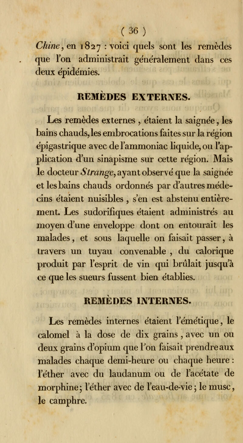 Chine^ en 1827 : voîci quels sont les remèdes que Ion administrait généralement dans ces deux épidémies. REMÈDES EXTERNES. Les remèdes externes , étaient la saignée, les bains chauds, les embrocations faites sur la région épigastrique avec de l'ammoniac liquide, ou l'ap- plication d un sinapisme sur cette région. Mais le docteur Strange^ ayant observé que la saignée et les bains chauds ordonnés par d autres méde- cins étaient nuisibles , s'en est abstenu entière- ment. Les sudorifiques étaient administrés au moyen d'une enveloppe dont on entourait les malades, et sous laquelle on faisait passer, à travers un tuyau convenable , du calorique produit par l'esprit de vin qui brûlait jusqu'à ce que les sueurs fussent bien établies. REMÈDES INTERNES. Les remèdes internes étaient l'émétique, le calomel à la dose de dix grains , avec un ou deux grains d'opium que Ton faisait prendre aux malades chaque demi-heure ou chaque heure : l'éther avec du laudanum ou de l'acétate de morphine; l'éther avec de l'eau-de-vie ; le musc, le camphre.