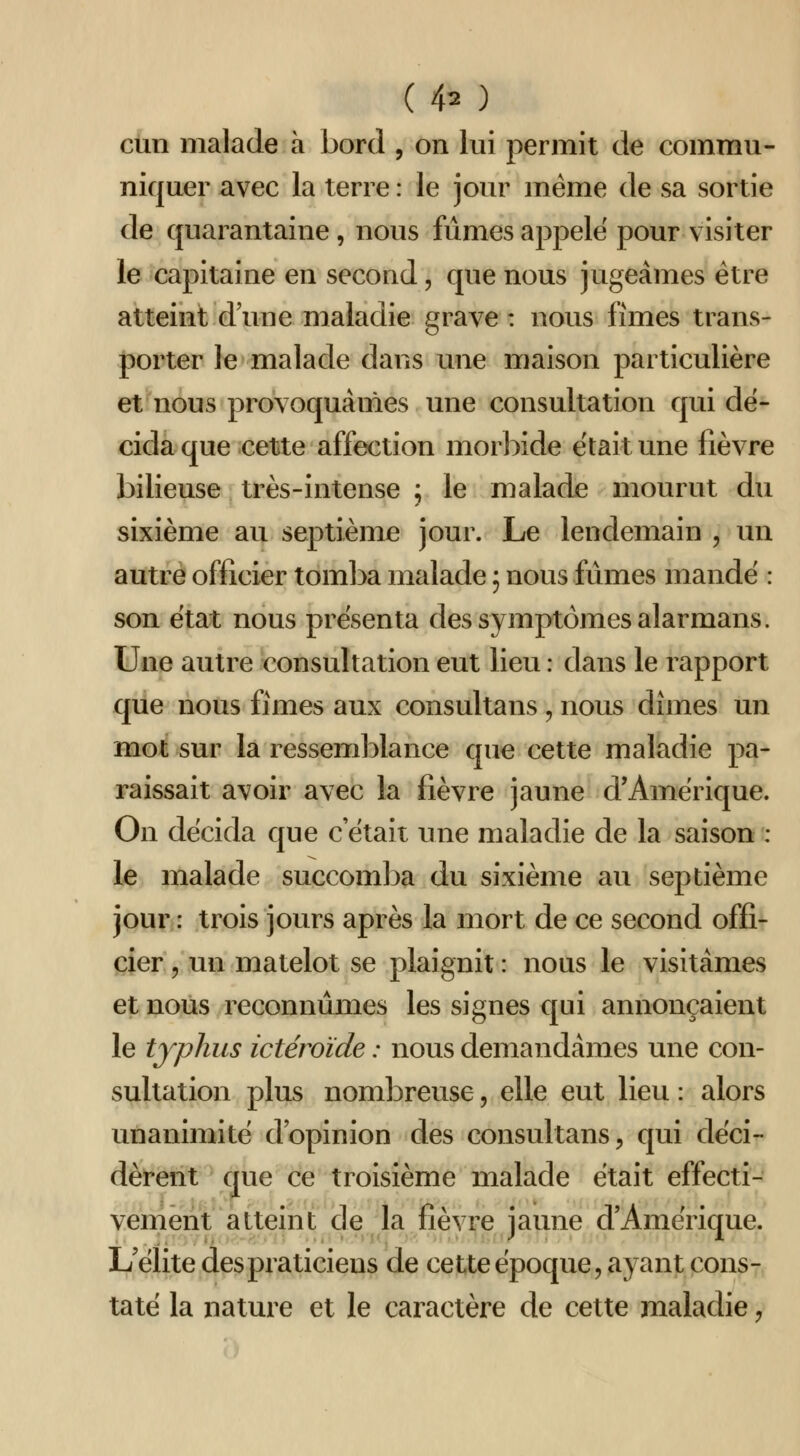 cun malade à bord , on lui permit de commu- niquer avec la terre : le jour même de sa sortie de quarantaine, nous fûmes appelé pour visiter le capitaine en second, que nous jugeâmes être atteint d une maladie grave : nous fîmes trans- porter le malade dans une maison particulière et nous provoquâmes une consultation qui dé- cida que cette affection morbide était une fièvre bilieuse très-intense ; le malade mourut du sixième au septième jour. Le lendemain , un autre officier toml^a malade ; nous fûmes mande : son état nous présenta des symptômes alarmans. Une autre consultation eut lieu : dans le rapport que nous fîmes aux consultans , nous dîmes un mot sur la ressemblance que cette maladie pa- raissait avoir avec la fièvre jaune d'Amérique. On décida que c'était une maladie de la saison : le malade succom])a du sixième au septième jour : trois jours après la mort de ce second offi- cier 5 un matelot se plaignit : nous le visitâmes et nous reconnûmes les signes qui annonçaient le typhus ictéroïde : nous demandâmes une con- sultation plus nombreuse, elle eut lieu : alors unanimité d'opinion des consultans, qui déci- dèrent que ce troisième malade était effecti- venieiït atteint de la fièvre jaune d'Amérique. L'élite des praticiens de cette époque, ayant cons- taté la nature et le caractère de cette maladie,
