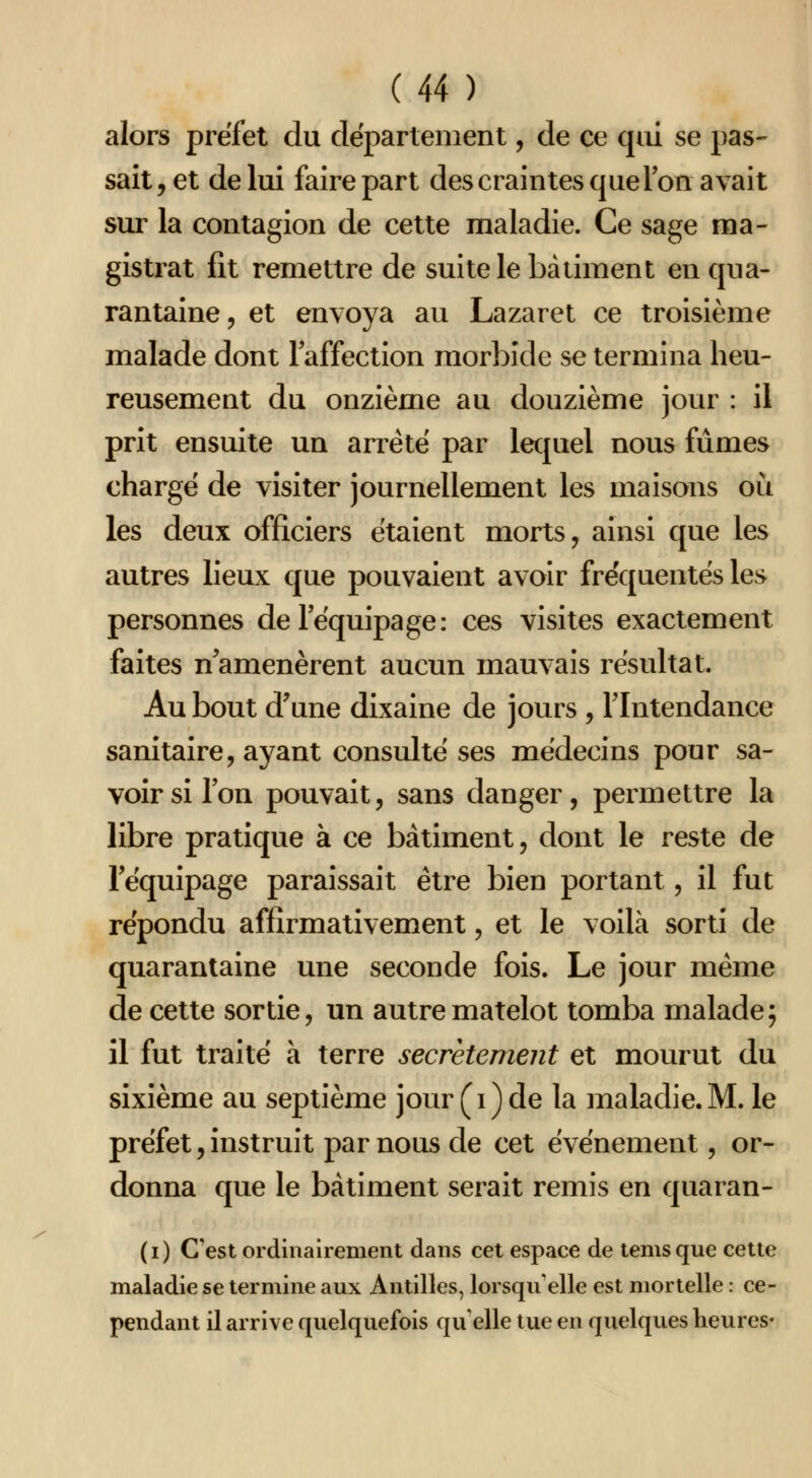 (U ) alors préfet du département, de ce cpii se pas- sait, et de lui faire part des craintes que Ton avait sur la contagion de cette maladie. Ce sage ma- gistrat fit remettre de suite le bâtiment en qua- rantaine, et envoya au Lazaret ce troisième malade dont laffection morbide se termina heu- reusement du onzième au douzième jour : il prit ensuite un arrêté par lecjuel nous fûmes chargé de visiter journellement les maisons où les deux officiers étaient morts, ainsi que les autres lieux que pouvaient avoir fréquentés les personnes de l'équipage: ces visites exactement faites n amenèrent aucun mauvais résultat. Au bout d'une dixaine de jours , l'Intendance sanitaire, ayant consulté ses médecins pour sa- voir si l'on pouvait, sans danger, permettre la libre pratique à ce bâtiment, dont le reste de l'équipage paraissait être bien portant, il fut répondu affirmativement, et le voilà sorti de quarantaine une seconde fois. Le jour même de cette sortie, un autre matelot tomba malade; il fut traité à terre secrètement et mourut du sixième au septième jour (i)de la maladie.M. le préfet, instruit par nous de cet événement, or- donna que le bâtiment serait remis en quaran- (i) C'est ordinairement dans cet espace de lemsque cette maladie se termine aux Antilles, lorsqu'elle est mortelle : ce- pendant il arrive quelquefois qu'elle tue en quelques heures»