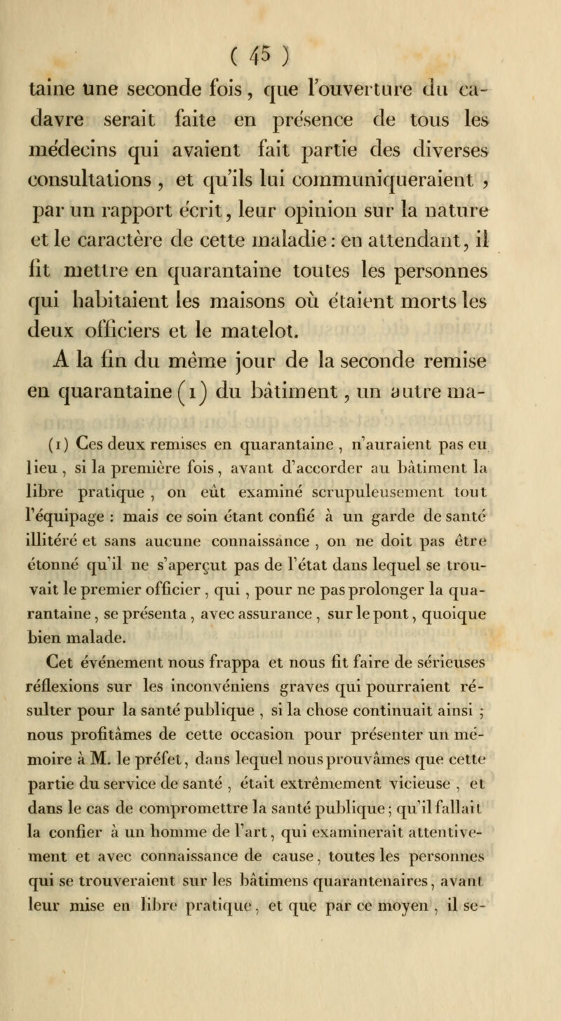 taine une seconde fois, que louverture du ca- davre serait faite en présence de tous les médecins qui avaient fait partie des diverses consultations , et qu'ils lui communiqueraient ? par un rapport écrit, leur opinion sur la nature et le caractère de cette maladie : en attendant, il fit mettre en quarantaine toutes les personnes qui habitaient les maisons où étaient morts les deux officiers et le matelot. A la fin du même jour de la seconde remise en quarantaine (i) du bâtiment, im autre ma- (i) Ces deux remises en quarantaine , n'auraient pas eu lieu, si la première fois, avant d accorder au bâtiment la libre pratique , on eût examiné scrupuleusement tout Fëquipage : mais ce soin étant confié à un garde de santé illiléré et sans aucune connaissance , on ne doit pas être étonné qu il ne s'aperçut pas de Tétat dans lequel se trou- vait le premier officier , qui , pour ne pas prolonger la qua- rantaine , se présenta , avec assurance , sur le pont, quoique bien malade. Cet événement nous frappa et nous fit faire de sérieuses réflexions sur les inconvéniens graves qui pourraient ré- sulter pour la santé publique , si la chose continuait ainsi ; nous profitâmes de cette occasion pour présenter un mé- moire à M. le préfet, dans lequel nous prouvâmes que cette partie du service de santé , était extrêmement vicieuse , et dans le cas de compromettre la santé publique; qu il fallait la confier à un homme de Tart, qui examinerait attentive- ment et avec connaissance de cause, toutes les personnes qui se trouveraient sur les bâtimens quarantenaires, avant leur mise en libre pratique, et que par ce moyen , il se-