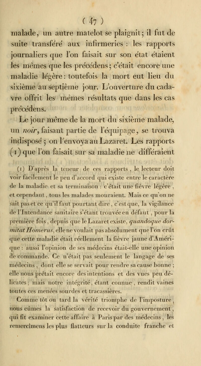 malade, un autre matelot se plaignît; il fut de suite transféré aux infirmeries : les rapports journaliers que Ion faisait sur son état étaient les mêmes que les précédens; c'était encore une maladie légère : totitefois la mort eut lieu du sixième au septièjue jour. L ouverture du cada- vre offrit les mêmes résultats que dans les cas précédens. Le jour même de la mort du sixième malade, un noir^ faisant partie de l'équipage, se trouva indisposé ; on Tenvoya au Lazaret, Les rapports (i) que l'on faisait sur sa maladie ne différaient (i) D'après la teneur de ces rapports , le lecteur doit voir facilement le peu d'accord qui existe entre le caractère de la maladie et sa teimiinaison : c'était une fièvre légère , et cependant, tous les malades mouraient. Mais ce qu'on ne sait pas et ce qu'il faut pourtant dire , c'est que, la vigilance de l'Intendance sanitaire s'étant trouvée en défaut , pour la première fois , depuis que le Lazaret existe, quandoque dor- initat Honierus^ elle ne voulait pas absolument que l'on crût qiie cette maladie était réellement la fièvre jaune d'Améri- que : aussi l'opinion de ses médecins était-elle une opinion de commande. Ce n'était pas seulement le langage de ses médecins , dont elle se servait pour rendre sa cause bonne ; elle nous prêtait encore des intentions et des vues peu dé- licates ; mais notre intégrité, étant connue , rendit vaines toutes ces menées sourdes et tracassières. Comme tôt ou tard la vérité triomphe de l'imposture, nous eûmes la satisfaction de recevoir du gouvernement, qui fit examiner cette affaire à Paris par des médecins, les remercîmens les plus flatteurs sur la conduite franche et