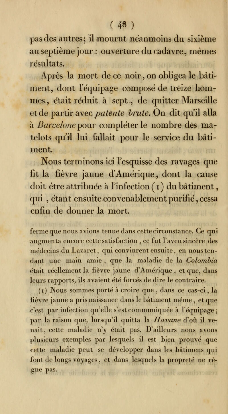 pas des autres; il mourut néanmoins du sixième au septième jour : ouverture du cadavre, mêmes résultats. Après la mort de ce noir, on obligea le bâti- ment, dont lequipage compose de treize hom- mes, était réduit à sept, de quitter Marseille et de ip^rûr Si\ec patente brute. On dit qu'il alla a Barcelone ^onv compléter le nombre des ma- telots qu il lui fallait pour le service du bâti- ment. Nous terminons ici l'esquisse des ravages que fit la fièvre jaune d'Amérique, dont la cause doit être attribuée à Finfection ( i ) du bâtiment, qui , étant ensuite convenablement purifié, cessa enfin de donner la mort. ferme que nous avions tenue dans cette circonstance. Ce qui augmenta encore cette satisfaction , ce fut Taveu sincère des médecins du Lazaret, qui convinrent ensuite, en nous ten- dant une main amie , que la maladie de la Colombia était réellement la fièvre jaune d'Amérique, et que, dans leurs rapports, ils avaient été forcés de dire le contraire. (i) Nous sommes porté à croire que , dans ce cas-ci, la fièvre jaune a pris naissance dans le bâtiment même , et que c'est par infection qu'elle s'est communiquée à l'équipage ; par la raison que, lorsqu'il quitta la Havane d'où il ve- nait, cette maladie n'y était pas. D'ailleurs nous avons plusieurs exemples par lesquels il est bien prouvé que cette maladie peut se développer dans les bâtimens qui font de longs voyages , et dans lesquels la propreté ne rè- gne pas.