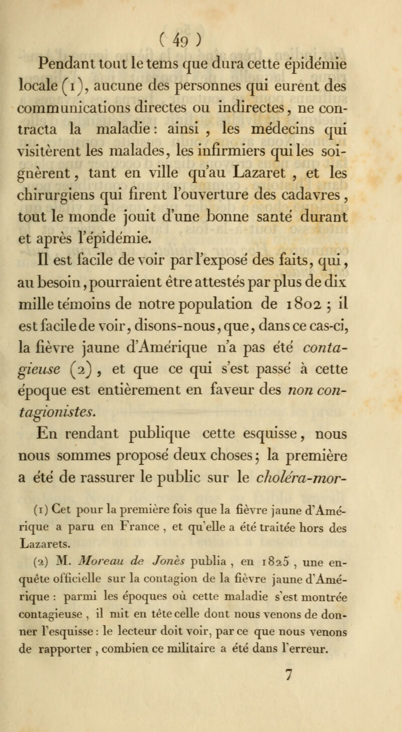 Pendant tout le tems que dura cette épidémie locale (i), aucune des personnes qui eurent des communications directes ou indirectes, ne con- tracta la maladie : ainsi , les médecins qui visitèrent les malades, les infirmiers qui les soi- gnèrent 5 tant en ville qu au Lazaret , et les chirurgiens qui firent louverture des cadavres, tout le monde jouit d une bonne santé durant et après l'épidémie. Il est facile devoir parlexposé des faits, qui, au besoin, pourraient être attestés par plus de dix mille témoins de notre population de 18025 il es t facile de voir, disons-nous, que, dans ce cas-ci, la fièvre jaune d'Amérique n'a pas été conta- gieuse (2) 5 et que ce qui s'est passé à cette époque est entièrement en faveur des non con- tagionistes. En rendant publique cette esquisse, nous nous sommes proposé deux choses ; la première a été de rassurer le public sur le choléra-mor- (i) Cet pour la première fois que la fièvre jaune d'Amé- rique a paru en France , et qu elle a été traitée hors des Lazarets. (2) M. Moreau de Jones publia , en iSaS , une en- quête officielle sur la contagion de la fièvre jaune d'Amé- rique : parmi les époques où cette maladie s'est montrée contagieuse , il mit en tête celle dont nous venons de don- ner Tesquisse : le lecteur doit voir, par ce que nous venons de rapporter ^ combien ce militaire a été dans Terreur.