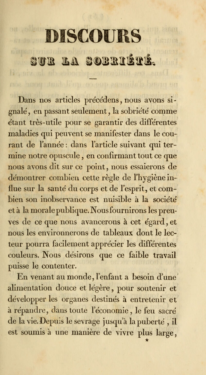 SCOURS ,ita iLH ©<Ds;Eiîit®', Dans nos articles prëcëdens, nous avons si- gnale, en passant seulement, la sobriété comme étant très-utile pour se garantir des différentes maladies qui peuvent se manifester dans le cou- rant de Tannée : dans larticle suivant qui ter- mine notre opuscule, en confirmant tout ce que nous avons dit sur ce point, nous essaierons de démontrer combien cette règle de l'hygiène in- flue sur la santé du corps et de l'esprit, et com- bien son inobservance est nuisible à la société et à la morale publique. Nous fournirons les preu- ves de ce que nous avancerons à cet égard, et nous les environnerons de tableaux dont le lec- teur pourra facilement apprécier les différentes couleurs. Nous désirons que ce faible travail puisse le contenter. En venant au monde, l'enfant a besoin d'une alimentation douce et légère, pour soutenir et développer les organes destinés à entretenir et à répandre, dans toute l'économie, le feu sacré de la vie. Depuis le sevrage jusqu'à la puberté , il est soumis à une manière de vivre plus large,