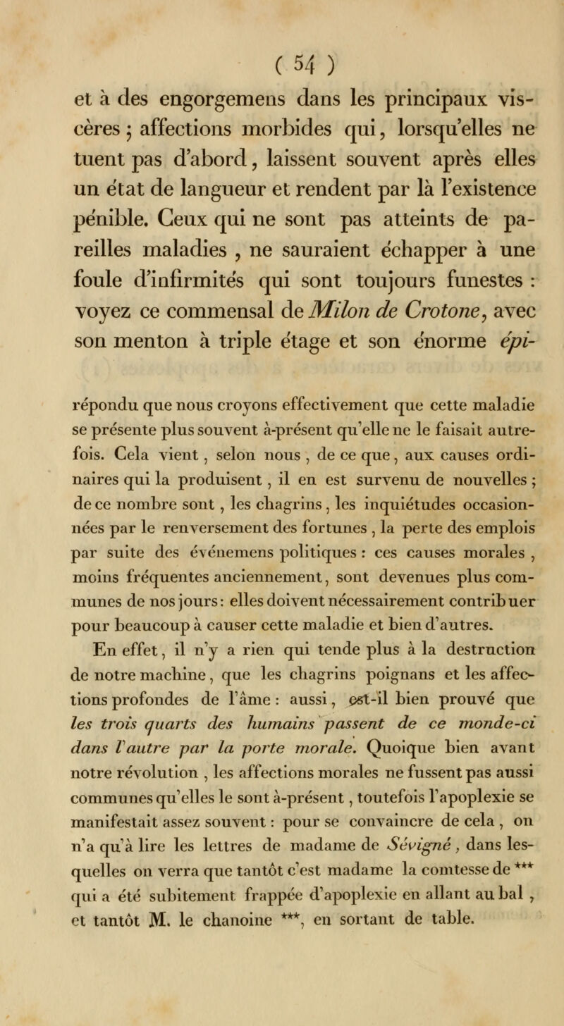 et à des engorgemeiis dans les principaux vis- cères 5 affections morbides qui, lorsqu elles ne tuent pas d abord, laissent souvent après elles un état de langueur et rendent par là l'existence pénible. Ceux qui ne sont pas atteints de pa- reilles maladies , ne sauraient échapper à une foule d'infirmités qui sont toujours funestes : voyez ce commensal àeMilon de Crotone, avec son menton à triple étage et son énorme épi- répondu que nous croyons effectivement que cette maladie se présente plus souvent à-présent qu'elle ne le faisait autre- fois. Cela vient, selon nous , de ce que, aux causes ordi- naires qui la produisent, il en est survenu de nouvelles ; de ce nombre sont , les chagrins , les inquiétudes occasion- nées par le renversement des fortunes , la perte des emplois par suite des événemens politiques : ces causes morales , moins fréquentes anciennement, sont devenues plus com- munes de nos jours: elles doivent nécessairement contribuer pour beaucoup à causer cette maladie et bien d'autres. En effet, il n'y a rien qui tende plus à la destruction de notre machine, que les chagrins poignans et les affec- tions profondes de Tâme : aussi, ^-il bien prouvé que les trou quarts des humains passent de ce monde-ci dans Vautre par la porte morale. Quoique bien avant notre révolution , les affections morales ne fussent pas aussi communes qu'elles le sont à-présent, toutefois l'apoplexie se manifestait assez souvent : pour se convaincre de cela , on n'a qu'à lire les lettres de madame de Sé^^igné, dans les- quelles on verra que tantôt c'est madame la comtesse de *** qui a été subitement frappée d'apoplexie en allant au bal , et tantôt M. le chanoine ***, en sortant de table.