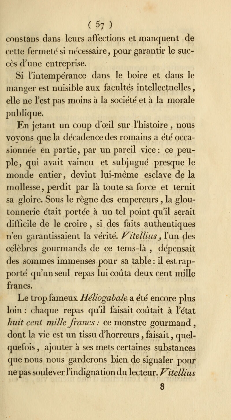 constaijs dans leurs affections et manquent de cette fermeté si nécessaire, pour garantir le suc- cès d'une entreprise. Si l'intempérance dans le boire et dans le manger est nuisible aux facultés intellectuelles, elle ne lest pas moins à la société et à la morale publique. En jetant im coup d'oeil sur l'histoire, nous voyons que la décadence des romains a été occa- sionnée en partie, par un pareil vice: ce peu- ple, qui avait vaincu et subjugué presque le monde entier, devint lui-même esclave de la mollesse, perdit par là toute sa force et ternit sa gloire. Sous le règne des empereurs, la glou- tonnerie était portée à un tel point qu'il serait difficile de le croire, si des faits authentiques n'en garantissaient la vérité. J^itellius ^ l'un des célèbres gourmands de ce tems-là , dépensait des sommes immenses pour sa table: il est rap- porté qu'un seul repas lui coûta deux cent mille francs. Le trop fameux Héliogahale a été encore plus loin : chaque repas qu'il faisait coûtait à l'état huit cent mille francs : ce monstre gourmand, dont la vie est un tissu d'horreurs, faisait, quel- quefois , ajouter à ses mets certaines substances que nous nous garderons bien de signaler pour ne pas soulever l'indignation du lecteur. Vitdlius 8