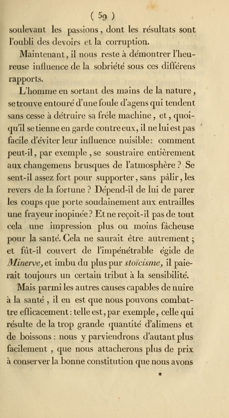 (%) soulevant les passions, dont les résultats sont Foubli des devoirs et la corruption. Maintenant, il nous reste à démontrer l'heu- reuse influence de la sobriété sous ces diffërens rapports. L'homme en sortant des mains de la nature, se trouve entoure d'une foule d'agens qui tendent sans cesse à détruire sa frêle machine, et, quoi- qu'il se tienne en garde contre eux, il ne lui est pas facile d'éviter leur influence nuisible: comment peut-il, par exemple ^se soustraire entièrement aux changemens brusques de l'atmosphère ? Se sent-il assez fort potir supporter, sans pâlir, les revers de la fortune ? Dépend-il de lui de parer les coups que porte soudainement aux entrailles une frayeur inopinée ? Et ne reçoit-il pas de tout cela une impression plus ou moins fâcheuse pour la santé. Cela ne saurait être autrement ; et fût-il couvert de l'impénétrable égide de Miner^e^ et imbu du plus pur stoïcisme^ il paie- rait toujours un certain tribut à la sensibilité. Mais parmi les autres causes capables de nuire à la santé , il en est que nous pouvons combat- tre efficacement : telle est, par exemple, celle qui résulte de la trop grande quantité d'alimens et de boissons : nous y parviendrons d'autant plus facilement , que nous attacherons plus de prix à conserver la bonne constitution que notis avons