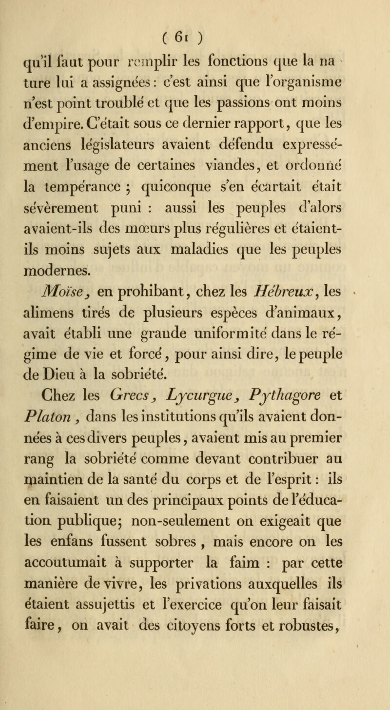 qu'il faut pour rc'snplîr les fonctions que la na ture lui a assignées : c'est ainsi que l'organisme n'est point troublé et que les passions ont moins d'empire. C'était sous ce dernier rapport, que les anciens législateurs avaient défendu expressé- ment Tusage de certaines viandes, et ordonné la tempérance ; quiconque s'en écartait était sévèrement puni : aussi les peuples d'alors avaient-ils des mœurs plus régulières et étaient- ils moins sujets aux maladies que les peuples modernes. Moïse y en prohibant, chez les Hébreux^ les alimens tirés de plusieurs espèces d'animaux, avait établi une grande uniformité dans le ré- gime de vie et forcé, pour ainsi dire, le peuple de Dieu à la sobriété. Chez les Grecs y Lycurgue^ PytJiagore et Platon y dans les institutions qu'ils avaient don- nées à ces divers peuples, avaient mis au premier rang la sobriété comme devant contribuer au maintien de la santé du corps et de l'esprit : ils en faisaient un des principaux points de l'éduca- tion publique; non-seulement on exigeait que les enfans fussent sobres , mais encore on les accoutumait à supporter la faim : par cette manière de vivre, les privations auxquelles ils étaient assujettis et l'exercice qu'on leur faisait faire, on avait des citoyens forts et robustes,