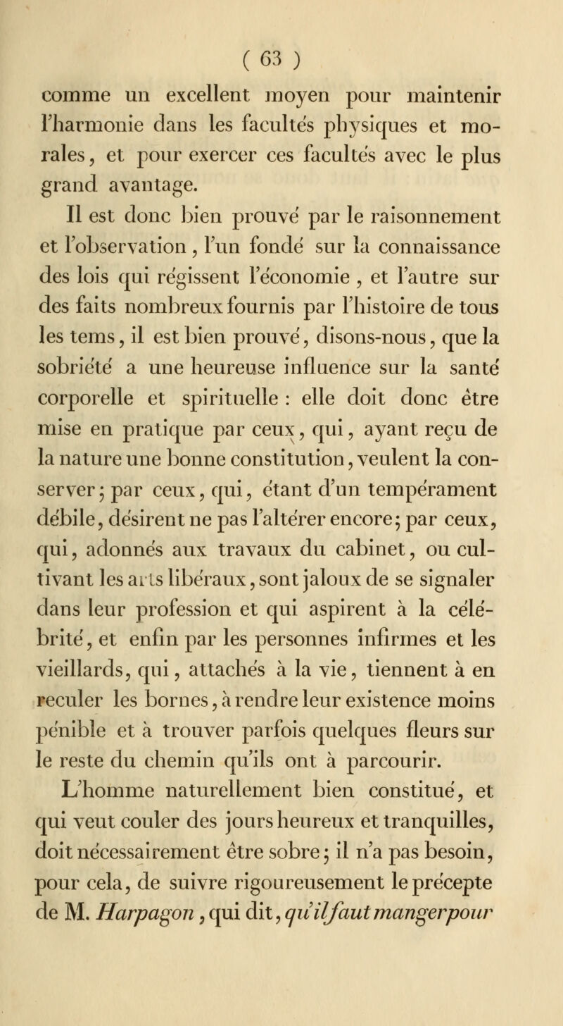 comme mi excellent moyen pour maintenir rharmonie dans les facultés physiques et mo- rales, et pour exercer ces facultés avec le plus grand avantage. Il est donc bien prouve par le raisonnement et l'observation , lun fonde sur la connaissance des lois qui régissent l'économie , et l'autre sur des faits nombreux fournis par l'histoire de tous les tems, il est bien prouvé, disons-nous, que la sobriété a une heureuse influence sur la santé corporelle et spirituelle : elle doit donc être mise en pratique par ceux, qui, ayant reçu de la nature une bonne constitution, veulent la con- server; par ceux, qui, étant d'un tempérament débile, désirent ne pas l'altérer encore; par ceux, qui, adonnés aux travaux du cabinet, ou cul- tivant les ar is libéraux, sont jaloux de se signaler dans leur profession et qui aspirent à la célé- brité , et enfin par les personnes infirmes et les vieillards, qui, attachés à la vie, tiennent à en Feculer les bornes, à rendre leur existence moins pénible et à trouver parfois quelques fleurs sur le reste du chemin qu'ils ont à parcourir. L'homme naturellement bien constitué, et qui veut couler des jours heureux et tranquilles, doit nécessairement être sobre; il n'a pas besoin, pour cela, de suivre rigoureusement le précepte de M. Harpagon, qui dit, (juiljautmangerpour