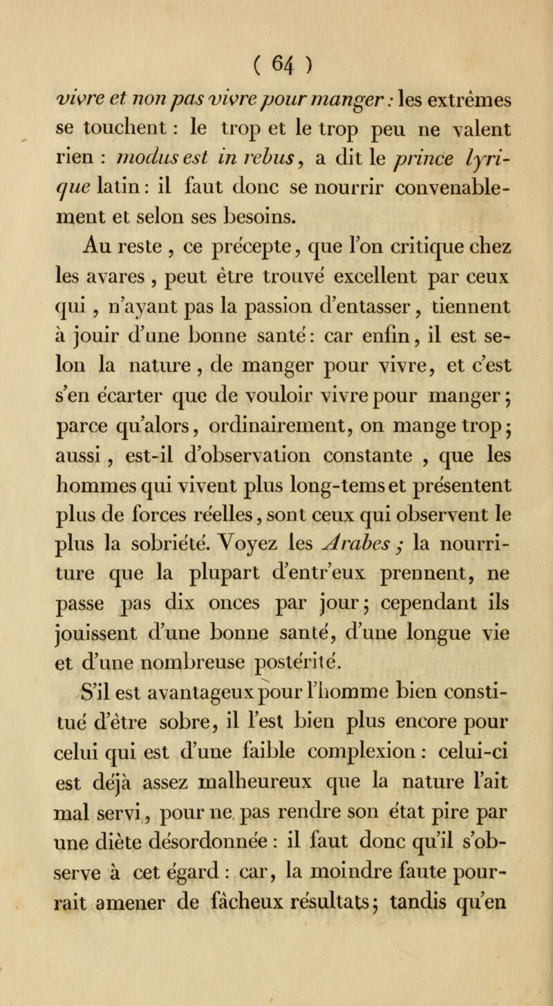 vwre et non pas vis^re pour manger : les extrêmes se touchent : le trop et le trop peu ne valent rien : inoclus est in rébus, a dit le prince lyri- cpie latîn : il faut donc se nourrir convenable- ment et selon ses besoins. Au reste , ce précepte, que Ton critique chez les avares , peut être trouve excellent par ceux qui 5 n ayant pas la passion d'entasser, tiennent à jouir d'une bonne santë : car enfin, il est se- lon la nature, de manger pour vivre, et c'est s'en écarter que de vouloir vivre pour manger ; parce qu'alors, ordinairement, on mange trop5 aussi, est-il d'observation constante , que les hommes qui vivent plus long-temset présentent plus de forces réelles, sont ceux qui observent le plus la sobriété. Voyez les Arabes y la nourri- ture que la plupart d'entr'eux prennent, ne passe pas dix onces par jour; cependant ils jouissent d'une bonne santé, d'une longue vie et d'une nombreuse postérité. S'il est avantageux pour l'homme bien consti- tué d'être sobre, il Tesl bien plus encore pour celui qui est d'une faible complexion : celui-ci est déjà assez malheureux que la nature l'ait mal servi, pour ne pas rendre son état pire par une diète désordonnée : il faut donc qu'il s'ob- serve à cet égard : car, la moindre faute pour- rait amener de fâcheux résultats ; tandis qu'en