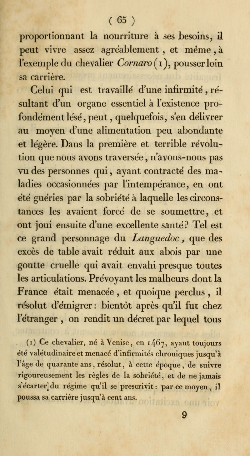proportionnant la nourriture à ses besoins, il peut vivre assez agréablement , et même, à Fexemple du chevalier CornaroÇi^y pousser loin sa carrière. Celui qui est travaille d'une infirmité , ré- sultant d'un organe essentiel à l'existence pro- fondément lësé, peut , quelquefois, s'en délivrer au moyen d'une alimentation peu abondante et légère. Dans la première et terrible révolu- tion que nous avons traversée, n'avons-nous pas vu des personnes qui, ayant contracté des ma- ladies occasionnées par l'intempérance, en ont été guéries par la sobriété à laquelle les circons- tances les avaient forcé de se soumettre, et ont joui ensuite d'une excellente santé ? Tel est ce grand personnage du Languedoc ^ que des excès de table avait réduit aux abois par une goutte cruelle qui avait envahi presque toutes les articulations. Prévoyant les malheurs dont la France était menacée, et quoique perclus, il résolut d'émigrer : bientôt après qu'il fut chez l'étranger , on rendit un décret par lequel tous (i) Ce chevalier, né à Venise, en 14^7, ayant toujours été valétudinaire et menacé d'infirmités chroniques jusqu à râge de quarante ans, résolut, à cette époque, de suivre rigoureusement les règles de la sobriété, et de ne jamais s'écarter] du régime quil se prescrivit: par ce moyen, il poussa sa carrière jusqu'à cent ans.