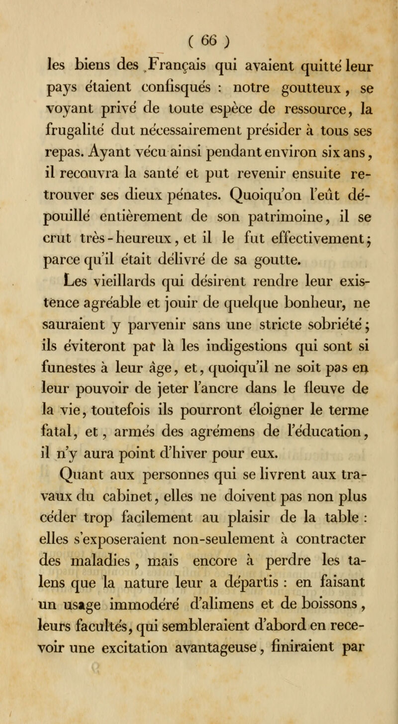 les biens des .Français qui avaient quitte leur pays étaient confisqués : notre goutteux, se voyant privé de toute espèce de ressource, la frugalité dut nécessairement présider à tous ses repas. Ayant vécu ainsi pendant environ six ans, il recouvra la santé et put revenir ensuite re- trouver ses dieux pénates. Quoiqu'on l'eût dé- pouillé entièrement de son patrimoine, il se crut très - heureux, et il le fut effectivement 5 parce qu'il était délivré de sa goutte. Les vieillards qui désirent rendre leur exis- tence agréable et jouir de quelque bonheur, ne sauraient y parvenir sans une stricte sobriété ; ils éviteront pat là les indigestions qui sont si funestes à leur âge, et, quoiqu'il ne soit pas eu leur pouvoir de jeter l'ancre dans le fleuve de la vie, toutefois ils pourront éloigner le terme fatal, et, armés des agrémens de l'éducation, il n'y aura point d'hiver pour eux. Quant aux personnes qui se livrent aux tra- vaux du cabinet, elles ne doivent pas non plus céder trop facilement au plaisir de la table : elles s'exposeraient non-seulement à contracter des maladies , mais encore à perdre les ta- lens que la nature leur a départis : en faisant un usage immodéré d'alimens et de boissons, leurs facultés, qui sembleraient d'abord en rece- voir une excitation avantageuse, finiraient par