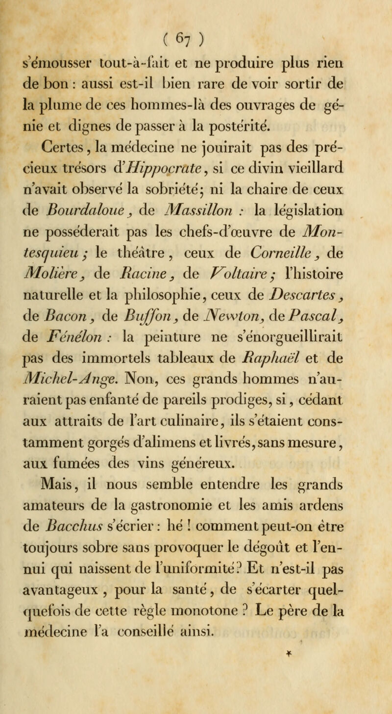 s'ëniousser lout-à-1'ait et ne produire plus rien de bon : aussi est-il bien rare de voir sortir de la plume de ces horames-Ià des ouvrages de gé- nie et dignes de passer à la postérité. Certes, la médecine ne jouirait pas des pré- cieux trésors d^Hippocrate, si ce divin vieillard n'avait observé la sobriété; ni la chaire de ceux de Bourdaloue j, de Massillon : la législation ne posséderait pas les chefs-d'œuvre de Mon- tesquieu ; le théâtre, ceux de Corneille ^ de Molière^ de Racine^ de J^oltairey l'histoire naturelle et la philosophie, ceux de Descartes^ de Bacon y de Biiffon^ de Newton^ Ae Pascal^ de Fénélon : la peinture ne s'enorgueillirait pas des immortels tableaux de Raphaël et de Michel-An^e. Non, ces grands hommes n'au- raient pas enfanté de pareils prodiges, si, cédant aux attraits de Fart culinaire, ils s'étaient cons- tamment gorgés d'alimens et livrés, sans mesure, aux fumées des vins généreux. Mais, il nous semble entendre les grands amateurs de la gastronomie et les amis ardens de Bacchus s'écrier : hé ! comment peut-on être toujours sobre sans provoquer le dégoiit et l'en- nui qui naissent de l'uniformité? Et n'est-il pas avantageux , pour la santé, de s'écarter quel- quefois de cette règle monotone ? Le père de la médecine l'a conseillé ainsi.