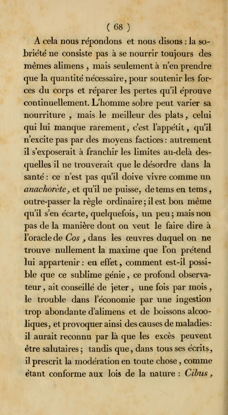 A cela nous répondons et nous disons : la so- briété ne consiste pas à se nourrir toujours des mêmes alimens , mais seulement à n'en prendre que la quantité nécessaire, pour soutenir les for- ces du corps et réparer les pertes qu'il éprouve continuellement. L'homme sobre peut varier sa nourriture , mais le meilleur des plats ^ celui qui lui manque rarement, c'est l'appétit, qu'il n'excite pas par des moyens factices : autrement il s'exposerait à franchir les limites au-delà des- quelles il ne trouverait que le désordre dans la santé : ce n'est pas qu'il doive vivre comme un anachorètej et qu'il ne puisse, detems en tems, outre-passer la règle ordinaire ; il est bon même qu'il s'en écarte, quelquefois, un peu; mais non pas de la manière dont on veut le faire dire à l'oracle de Cos ^ dans les œuvres duquel on ne trouve nullement la maxime que Ion prétend lui appartenir : en effet, comment est-il possi- ble que ce sublime génie, ce profond observa- teur , ait conseillé de jeter , une fois par mois , le trouble dans l'économie par une ingestion trop abondante d'alimens et de boissons alcoo- liques, et provoquer ainsi des causes de maladies: il aurait reconnu par là que les excès peuvent être salutaires ; tandis que, dans tous ses écrits, il prescrit la modération en toute chose, comme étant conforme aux lois de la nature : Cibusy