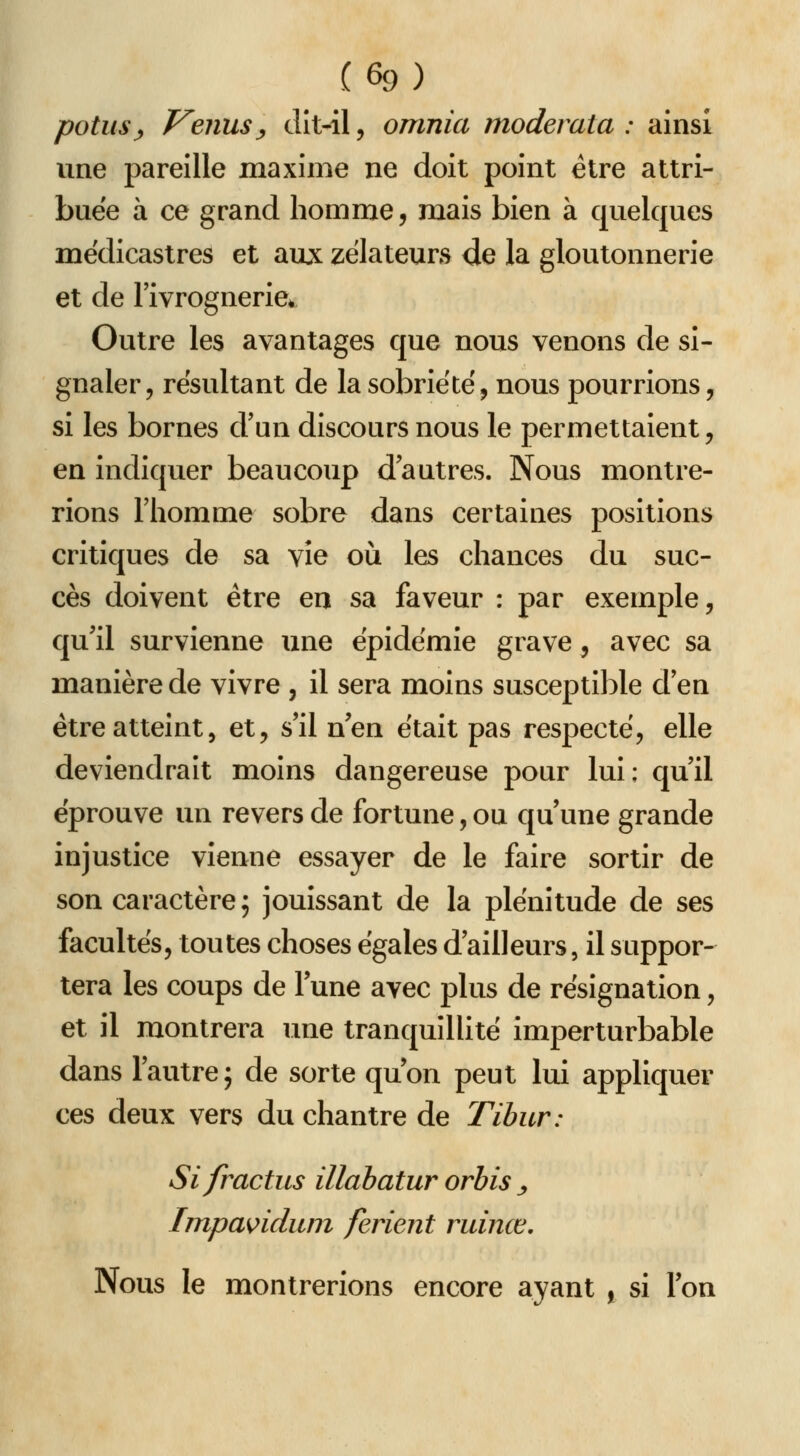 potus^ T^enusy dît-il, omnia moderata : ainsi vme pareille maxime ne doit point être attri- buée à ce grand homme, mais bien à quelques médicastres et auji: zélateurs de la gloutonnerie et de l'ivrognerie. Outre les avantages que nous venons de si- gnaler, résultant de la sobriété, nous pourrions, si les bornes d'un discours nous le permettaient, en indiquer beaucoup d'autres. Nous montre- rions riiomme sobre dans certaines positions critiques de sa vie où les chances du suc- cès doivent être en sa faveur : par exemple, qu'il survienne une épidémie grave, avec sa manière de vivre , il sera moins susceptible d'en être atteint5 et, s'il n'en était pas respecte, elle deviendrait moins dangereuse pour lui: qu'il éprouve un revers de fortune, ou qu'une grande injustice vienne essayer de le faire sortir de son caractère; jouissant de la plénitude de ses facultés, toutes choses égales d'ailleurs, il suppor- tera les coups de l'une avec plus de résignation, et il montrera une tranquillité imperturbable dans l'autre j de sorte qu'on peut lui appliquer ces deux vers du chantre de Tibur: Sifractus illabatur orhis ^ Impa^iduni ferlent ruinœ. Nous le montrerions encore ayant , si l'on