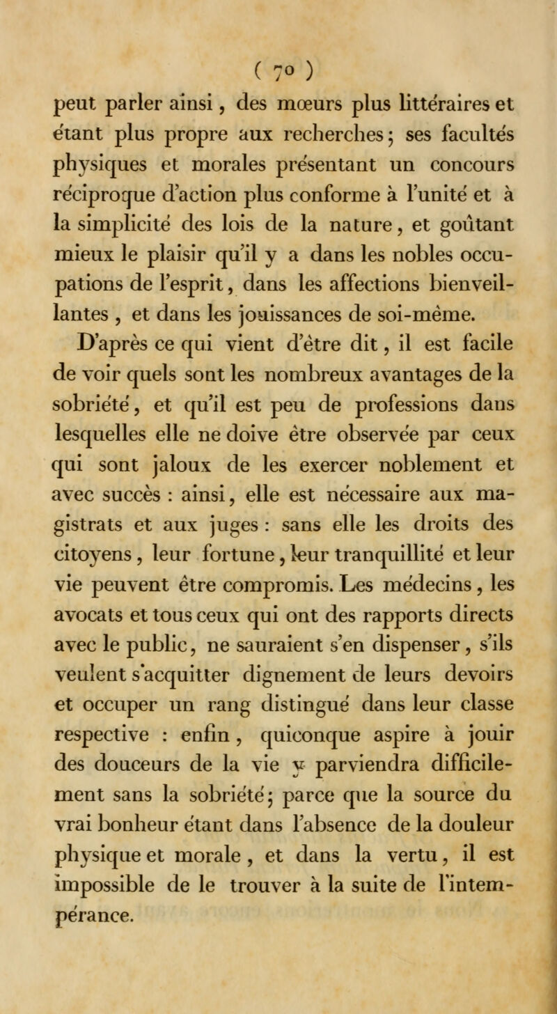 peut parler ainsi, des mœurs plus littéraires et étant plus propre aux recherches; ses facultés physiques et morales présentant un concours réciproque d'action plus conforme à l'unité et à la simplicité des lois de la nature, et goûtant mieux le plaisir qu'il y a dans les nobles occu- pations de l'esprit, dans les affections bienveil- lantes 5 et dans les jouissances de soi-même. D'après ce qui vient d'être dit, il est facile de voir quels sont les nombreux avantages de la sobriété, et qu'il est peu de professions dans lesquelles elle ne doive être observée par ceux qui sont jaloux de les exercer noblement et avec succès : ainsi, elle est nécessaire aux ma- gistrats et aux juges : sans elle les droits des citoyens , leur fortune, leur tranquillité et leur vie peuvent être compromis. Les médecins, les avocats et tous ceux qui ont des rapports directs avec le public, ne sauraient s'en dispenser, s'ils veulent s'acquitter dignement de leurs devoirs et occuper un rang distingué dans leur classe respective : enfin , quiconque aspire à jouir des douceurs de la vie y parviendra difficile- ment sans la sobriété; parce que la source du vrai bonheur étant dans l'absence de la douleur physique et morale , et dans la vertu, il est impossible de le trouver à la suite de l'intem- pérance.