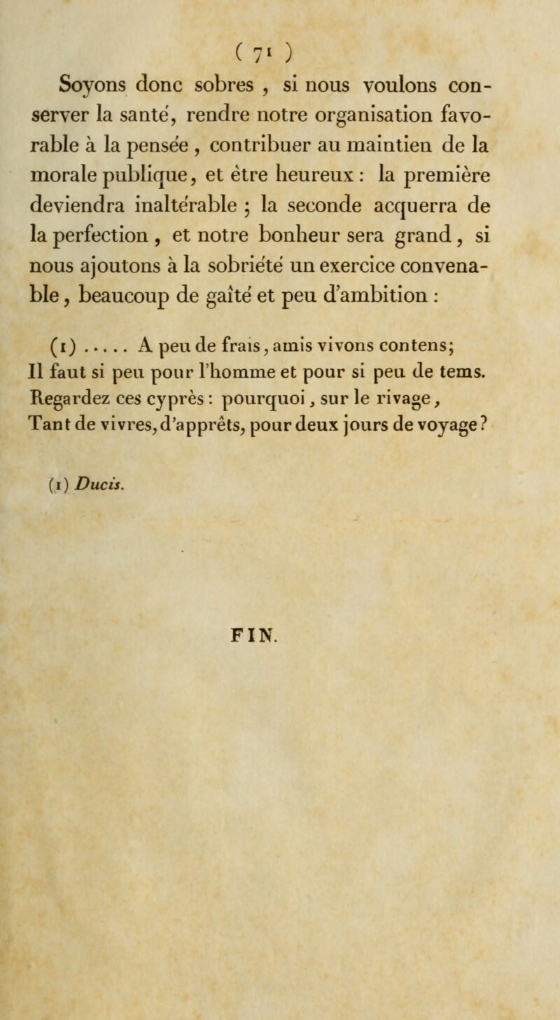 (7' ) Soyons donc sobres , si nous voulons con- server la santë, rendre notre organisation favo- rable à la pensée , contribuer au maintien de la morale publique, et être heureux : la première deviendra inaltérable ; la seconde acquerra de la perfection , et notre bonheur sera grand, si nous ajoutons à la sobriété un exercice convena- ble , beaucoup de gaîté et peu d ambition : (i) A peu de frais;,ainis vivons contens; Il faut si peu pour l'hoinme et pour si peu de tems. Regardez ces cyprès : pourquoi, sur le rivage. Tant de vivres^ d'apprêts, pour deux jours de voyage ? (i) Ducis. FIN.