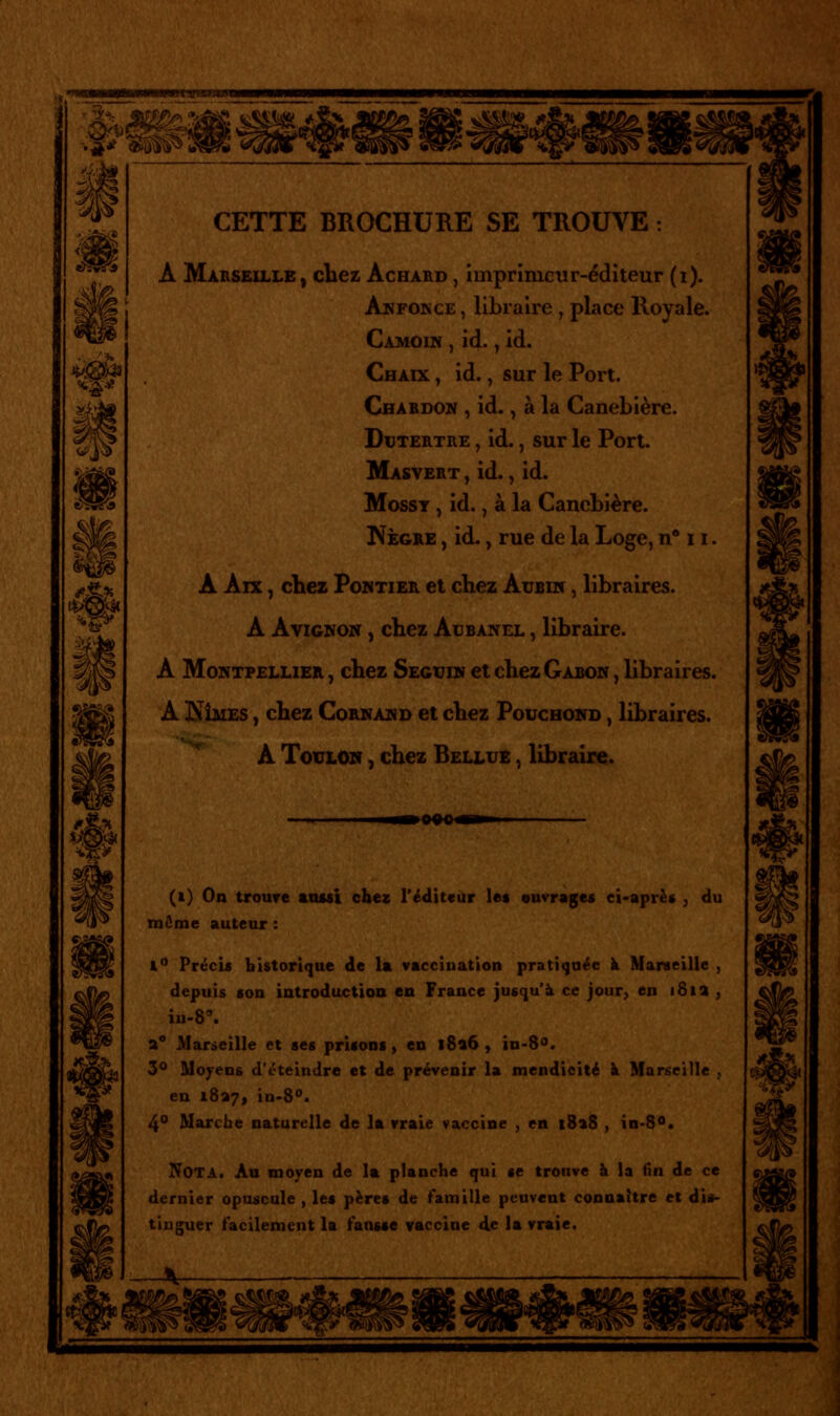 CETTE BROCHURE SE TROUVE : A Mausexlle, chez Achakd , imprimeur-éditeur (i). Anfonce , libraire , pLice Royale. Camoin , id., id. Chaix , id., sur le Port. Chabdom , id., à la Canebière. DuTERTRE, id., sur le Port. Masyert , id. ^ id. MossT , id., à la Canebière. ^egre , id., rue de la Loge, n* 11. A Aix, cliez PoMTiER et chez Aubiiï , libraires. A Avignon , chez Acbanel , libraire. A Montpellier , cbez Seguin et chez Gabon , libraires. A J^ÎMES, chez Cornand et chez Pouchond , libraires. ^ A Toulon , chez Bellue , libraire. ■»0«0«Hi (t) On troure août chez l'éditeur les ouvrages ci-après , du môme auteur : l Précis historique de la vacciuation pratiquée à Marseille , depuis son introduction en France jusqu'à ce jour> en i8ia , iu-8'. a** Marseille et ses prisons, en l8a6 , in-8<'. 3** Moyens d'éteindre et de prévenir la mendicité k Marseille , en i8a7, in-S. 4° Marche naturelle de la vraie vaccine , en |8«8 , in-8<>. Nota. Au moyen de la planche qui «e trouve à la fin de ce dernier opuscule , les pères de famille peuvent connaître et dis- tinguer facilement la fansse vaccine de la vraie.