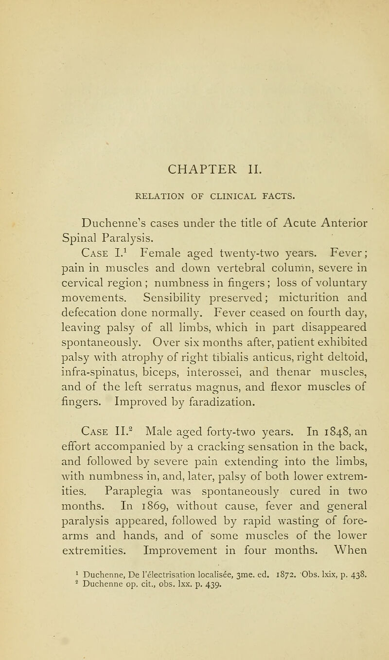 CHAPTER II. RELATION OF CLINICAL FACTS. Duchenne's cases under the title of Acute Anterior Spinal Paralysis. Case I.^ Female aged twenty-two years. Fever; pain in muscles and down vertebral column, severe in cervical region ; numbness in fingers ; loss of voluntary movements. Sensibility preserved; micturition and defecation done normally. Fever ceased on fourth day, leaving palsy of all limbs, which in part disappeared spontaneously. Over six months after, patient exhibited palsy with atrophy of right tibialis anticus, right deltoid, infra-spinatus, biceps, interossei, and thenar muscles, and of the left serratus magnus, and flexor muscles of fingers. Improved by faradization. Case II.^ Male aged forty-two years. In 1848, an effort accompanied by a cracking sensation in the back, and followed by severe pain extending into the limbs, with numbness in, and, later, palsy of both lower extrem- ities. Paraplegia was spontaneous!}'' cured in two months. In 1869, without cause, fever and general paralysis appeared, followed by rapid wasting of fore- arms and hands, and of some muscles of the lower extremities. Improvement in four months. When ' Duchenne, De I'electrisation localisee, 3me. ed. 1872. Obs. Ixix, p. 438. ^ Duchenne op. cit., obs. Ixx. p. 439.