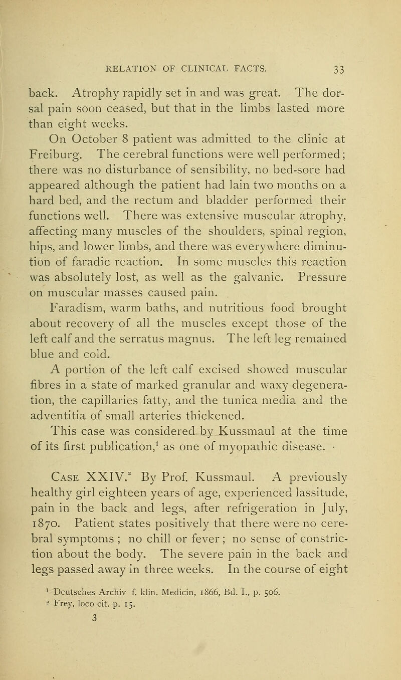 back. Atrophy rapidly set in and was great. The dor- sal pain soon ceased, but that in the hmbs lasted more than eight weeks. On October 8 patient was admitted to the cHnic at Freiburg. Tlie cerebral functions were well performed; there was no disturbance of sensibility, no bed-sore had appeared although the patient had lain two months on a hard bed, and the rectum and bladder performed their functions well. There was extensive muscular atrophy, affecting many muscles of the shoulders, spinal region, hips, and lower limbs, and there was everywhere diminu- tion of faradic reaction. In some muscles this reaction was absolutely lost, as well as the galvanic. Pressure on muscular masses caused pain. Faradism, warm baths, and nutritious food brought about recovery of all the muscles except those of the left calf and the serratus magnus. The left leg remained blue and cold. A portion of the left calf excised showed muscular fibres in a state of marked granular and waxy degenera- tion, the capillaries fatty, and the tunica media and the adventitia of small arteries thickened. This case was considered by Kussmaul at the time of its first publication,^ as one of myopathic disease. • Case XXIV. By Prof. Kussmaul. A previously health}'- girl eighteen years of age, experienced lassitude, pain in the back and legs, after refrigeration in July, 1870. Patient states positively that there were no cere- bral symptoms ; no chill or fever ; no sense of constric- tion about the body. The severe pain in the back and' legs passed away in three weeks. In the course of eight 1 Deutsches Archiv f. klin. Medicin, 1866, Bd. I., p. 506. '2 Frey, loco cit. p. 15. 3