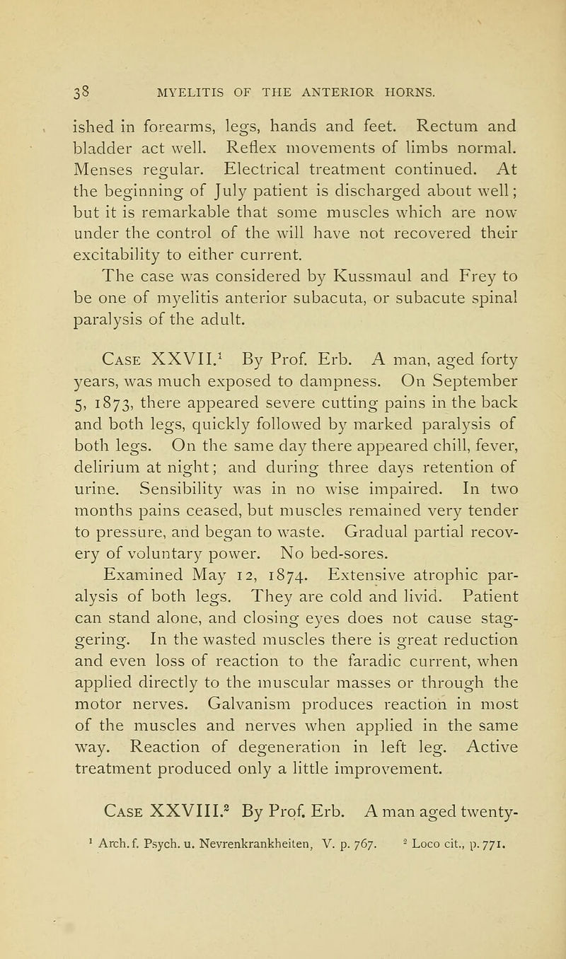 ished In forearms, legs, hands and feet. Rectum and bladder act well. Reflex movements of limbs normal. Menses reo-ular. Electrical treatment continued. At the beginning of July patient is discharged about well; but it is remarkable that some muscles which are now under the control of the will have not recovered their excitability to either current. The case was considered by Kussmaul and Frey to be one of myelitis anterior subacuta, or subacute spinal paralysis of the adult. Case XXVII.'^ By Prof Erb. A man, aged forty years, was much exposed to dampness. On September 5, 1873, there appeared severe cutting pains in the back and both legs, quickly followed by marked paralysis of both legs. On the same day there appeared chill, fever, delirium at night; and during three days retention of urine. Sensibility was in no wise impaired. In two months pains ceased, but muscles remained very tender to pressure, and began to waste. Gradual partial recov- ery of voluntary power. No bed-sores. Examined May 12, 1874. Extensive atrophic par- alysis of both legs. They are cold and livid. Patient can stand alone, and closing eyes does not cause stag- gering. In the wasted muscles there is great reduction and even loss of reaction to the faradic current, when applied directly to the muscular masses or through the motor nerves. Galvanism produces reaction in most of the muscles and nerves when applied in the same way. Reaction of degeneration in left leg. Active treatment produced only a little improvement. Case XXVIII.^ By Prof. Erb. A man aged twenty- ' Arch. f. P.sych. u. Nevrenkrankheiten, V. p. T^]. ■ Loco cit., p. 771.