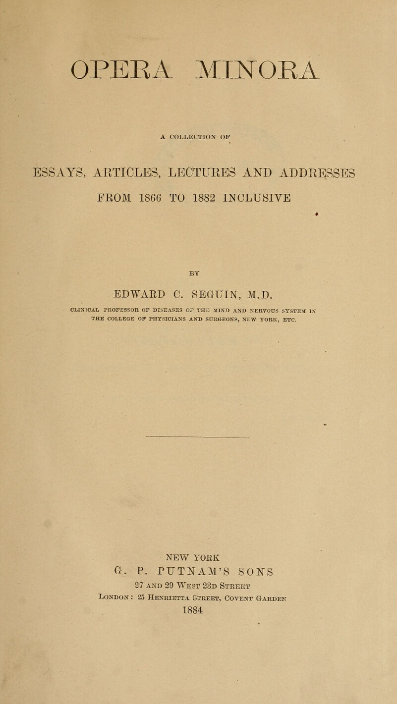 OPEKA MII^OKA A COLLECTION OF ESSAYS, ARTICLES, LECTURES AND ADDRESSES FROM 1866 TO 1882 INCLUSIVE EDWARD G. SEGUIN, M.D. CLINICAL PROFESSOR OF DISEA.S33 OF THE JIIND AND NERVOUS SYSTEM l:^ THE COLLEGE OP PHYSICIANS AND SURGEONS, NEW YORK, ETC. NEW YORK G. P, PUTNAM'S SONS 27 AND 29 West 23d Street London : 25 Henrietta Street, Covent Garden 1884