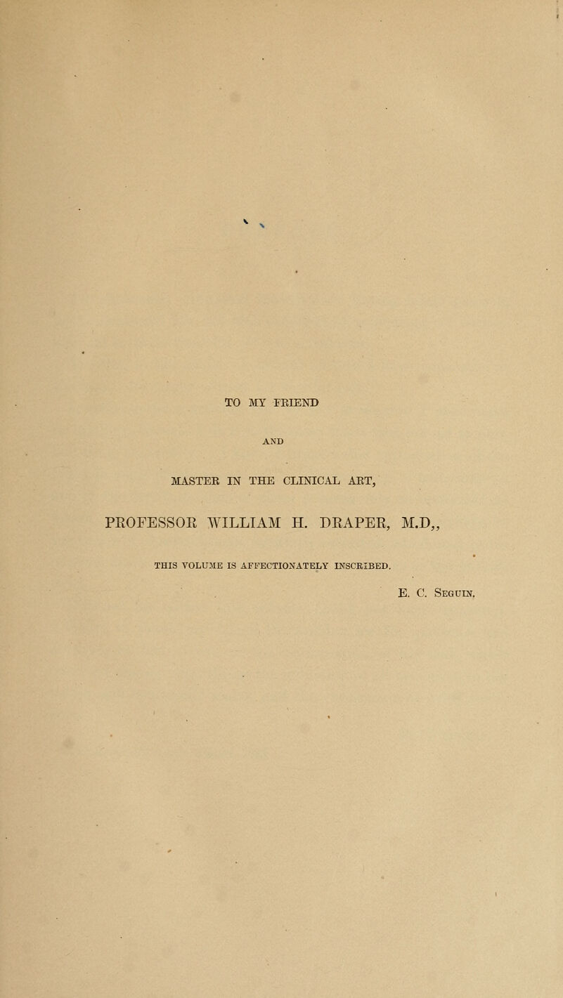 TO MY FEIEND AND MASTER IN THE CLINICAL ART, PROFESSOR WILLIAM H. DRAPER, M.D„ THIS VOLUME IS AFFECTIONATELY INSCRIBED. E. C. Seguin.