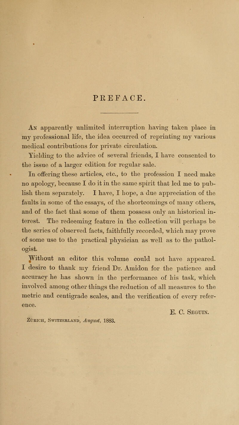 PREFACE. An apparently unlimited interruption having taken place in my professional life, the idea occurred of reprinting my various medical contributions for private circulation. Yielding to the advice of several friends, I have consented to the issue of a larger edition for regular sale. In offering these articles, etc., to the profession I need make no apology, because I do it in the same spirit that led me to pub- lish them separately. I have, I hope, a due appreciation of the faults in some of the essays, of the shortcomings of many others, and of the fact that some of them possess only an historical in- terest. The redeeming feature in the collection will perhaps be the series of observed facts, faithfully recorded, which may prove of some use to the practical physician as well as to the pathol- ogist. ^ithout an editor this volume could not have appeared. I desire to thank my friend Dr. Amidon for the patience and accuracy he has shown in the ]3erformance of his task, which involved among other things the reduction of all measures to the metric and centigrade scales, and the verification of every refer- ence. E. C. Seguin. Zurich, Switzerland, August, 1883.